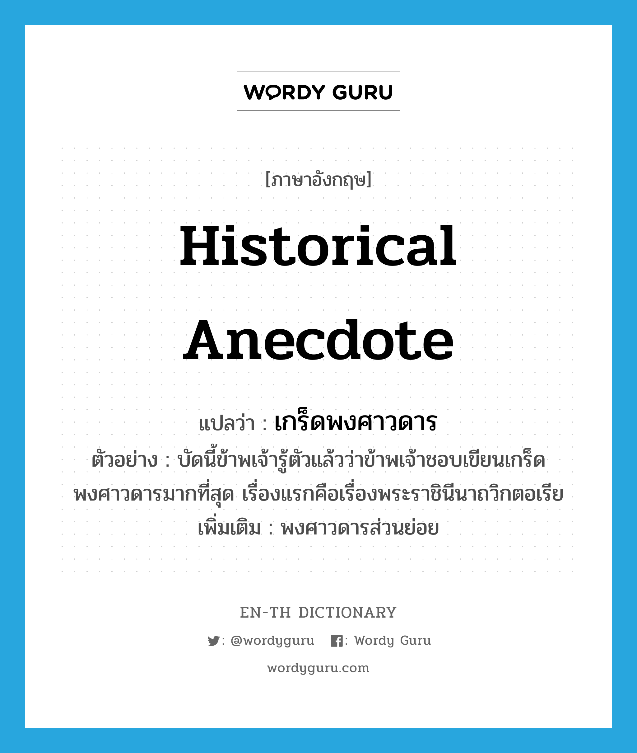 historical anecdote แปลว่า?, คำศัพท์ภาษาอังกฤษ historical anecdote แปลว่า เกร็ดพงศาวดาร ประเภท N ตัวอย่าง บัดนี้ข้าพเจ้ารู้ตัวแล้วว่าข้าพเจ้าชอบเขียนเกร็ดพงศาวดารมากที่สุด เรื่องแรกคือเรื่องพระราชินีนาถวิกตอเรีย เพิ่มเติม พงศาวดารส่วนย่อย หมวด N