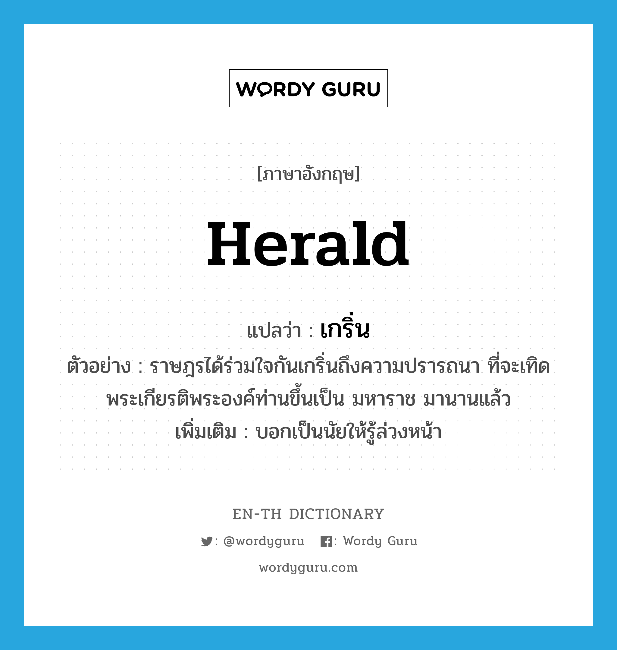 herald แปลว่า?, คำศัพท์ภาษาอังกฤษ herald แปลว่า เกริ่น ประเภท V ตัวอย่าง ราษฎรได้ร่วมใจกันเกริ่นถึงความปรารถนา ที่จะเทิดพระเกียรติพระองค์ท่านขึ้นเป็น มหาราช มานานแล้ว เพิ่มเติม บอกเป็นนัยให้รู้ล่วงหน้า หมวด V