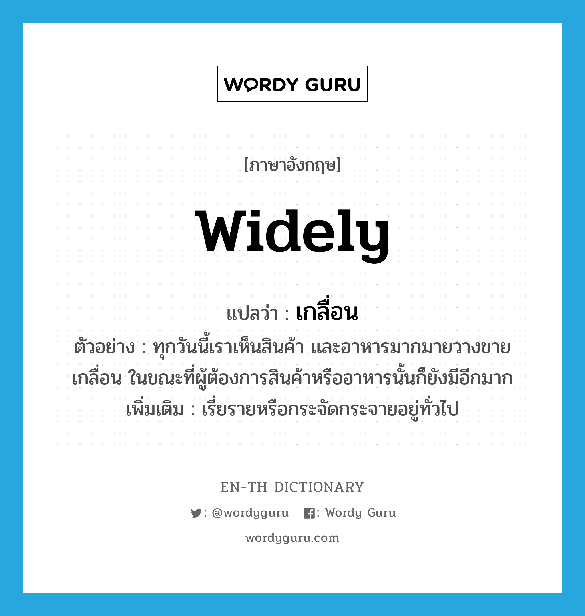 widely แปลว่า?, คำศัพท์ภาษาอังกฤษ widely แปลว่า เกลื่อน ประเภท ADV ตัวอย่าง ทุกวันนี้เราเห็นสินค้า และอาหารมากมายวางขายเกลื่อน ในขณะที่ผู้ต้องการสินค้าหรืออาหารนั้นก็ยังมีอีกมาก เพิ่มเติม เรี่ยรายหรือกระจัดกระจายอยู่ทั่วไป หมวด ADV