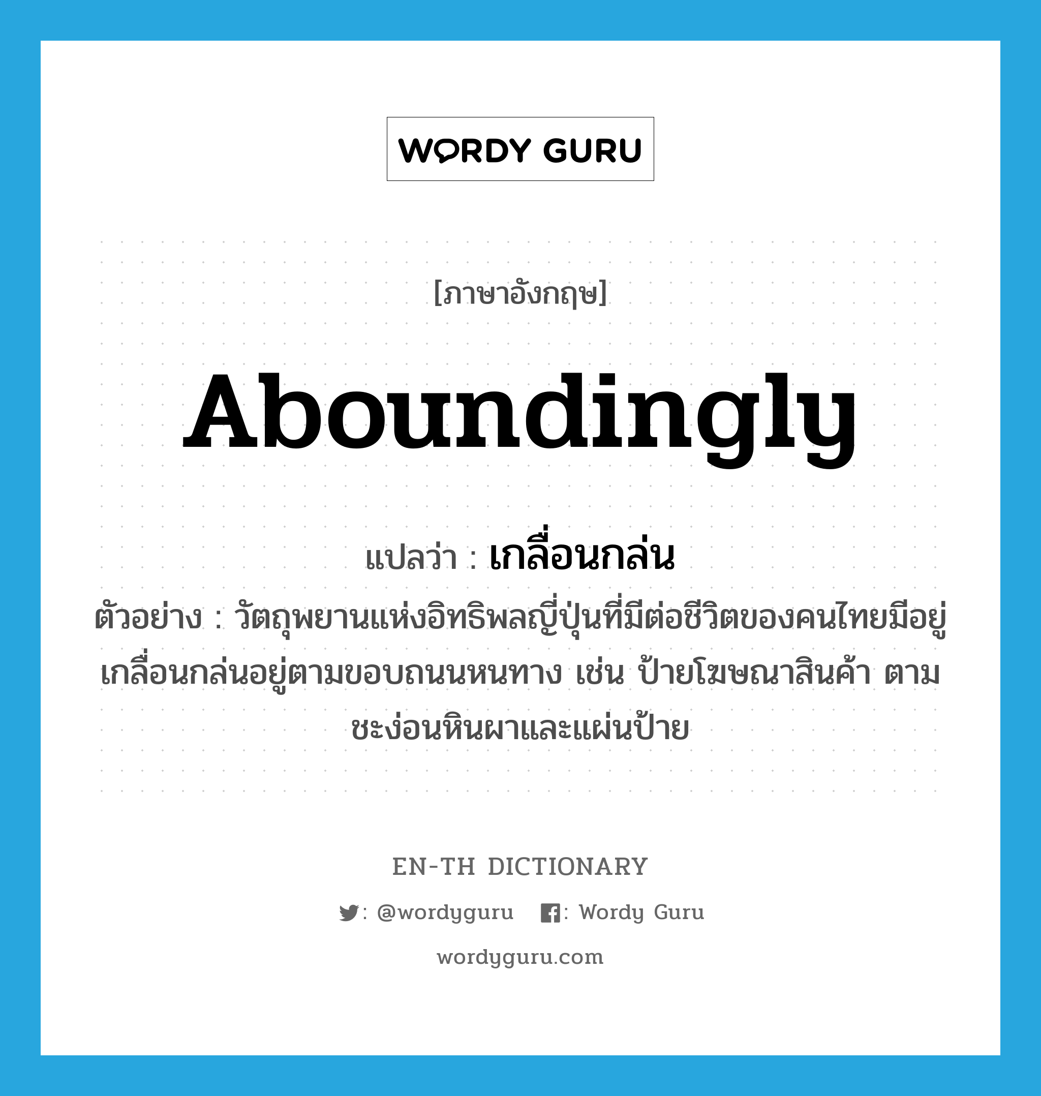 aboundingly แปลว่า?, คำศัพท์ภาษาอังกฤษ aboundingly แปลว่า เกลื่อนกล่น ประเภท ADV ตัวอย่าง วัตถุพยานแห่งอิทธิพลญี่ปุ่นที่มีต่อชีวิตของคนไทยมีอยู่เกลื่อนกล่นอยู่ตามขอบถนนหนทาง เช่น ป้ายโฆษณาสินค้า ตามชะง่อนหินผาและแผ่นป้าย หมวด ADV