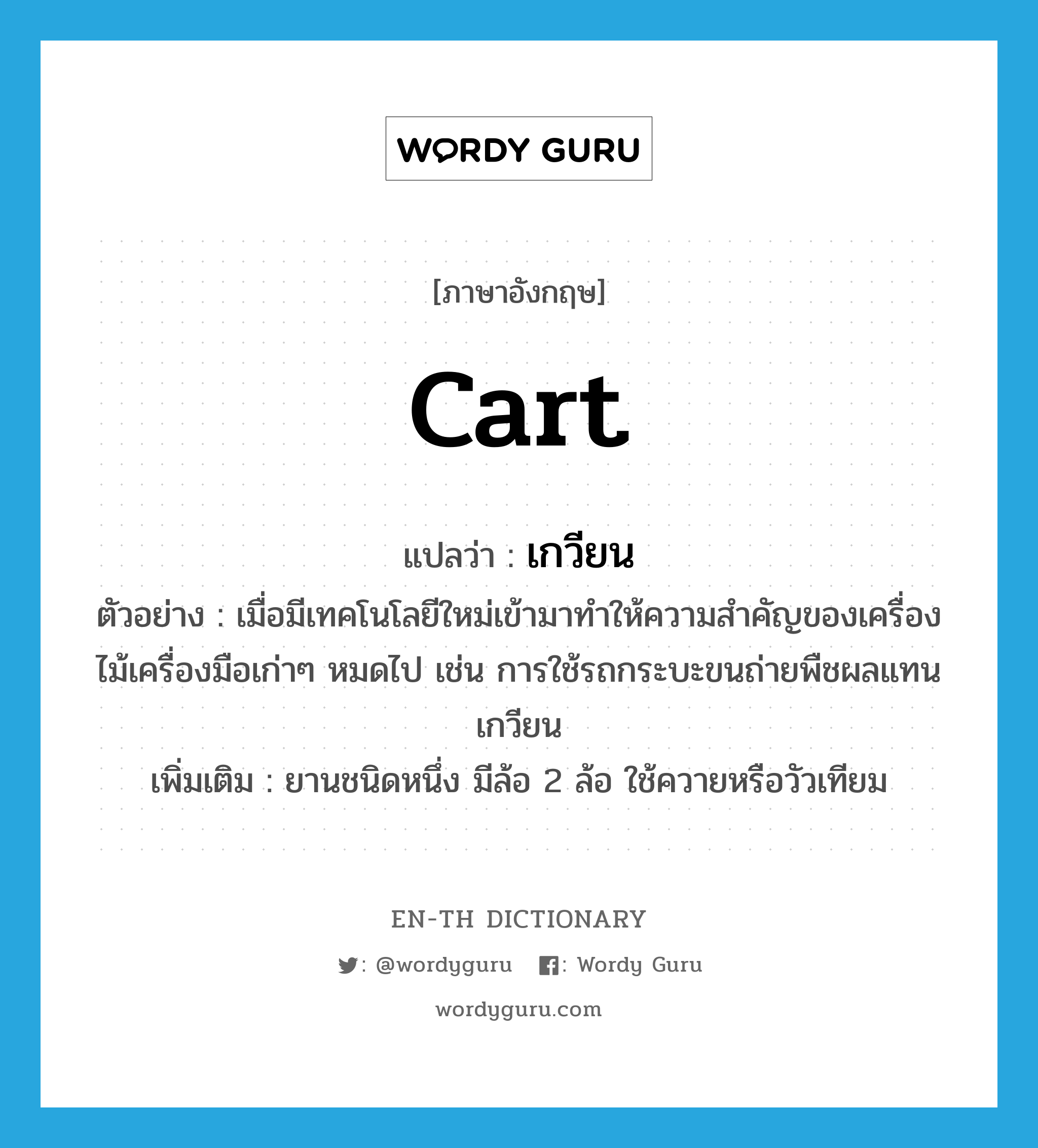 cart แปลว่า?, คำศัพท์ภาษาอังกฤษ cart แปลว่า เกวียน ประเภท N ตัวอย่าง เมื่อมีเทคโนโลยีใหม่เข้ามาทำให้ความสำคัญของเครื่องไม้เครื่องมือเก่าๆ หมดไป เช่น การใช้รถกระบะขนถ่ายพืชผลแทนเกวียน เพิ่มเติม ยานชนิดหนึ่ง มีล้อ 2 ล้อ ใช้ควายหรือวัวเทียม หมวด N