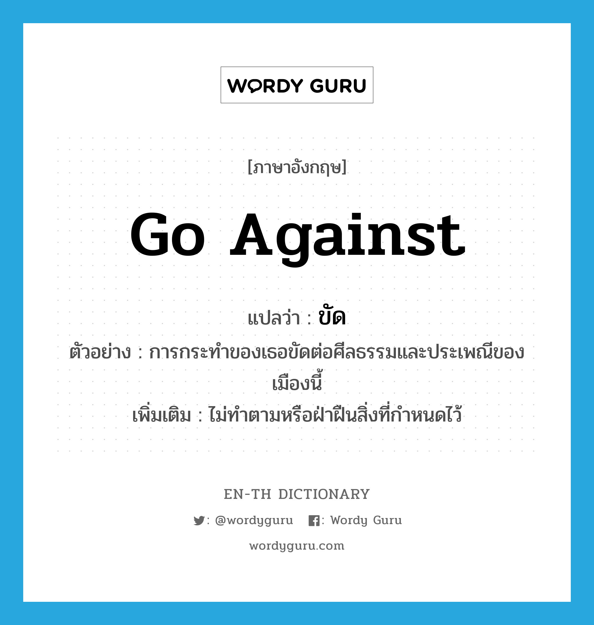 go against แปลว่า?, คำศัพท์ภาษาอังกฤษ go against แปลว่า ขัด ประเภท V ตัวอย่าง การกระทำของเธอขัดต่อศีลธรรมและประเพณีของเมืองนี้ เพิ่มเติม ไม่ทำตามหรือฝ่าฝืนสิ่งที่กำหนดไว้ หมวด V