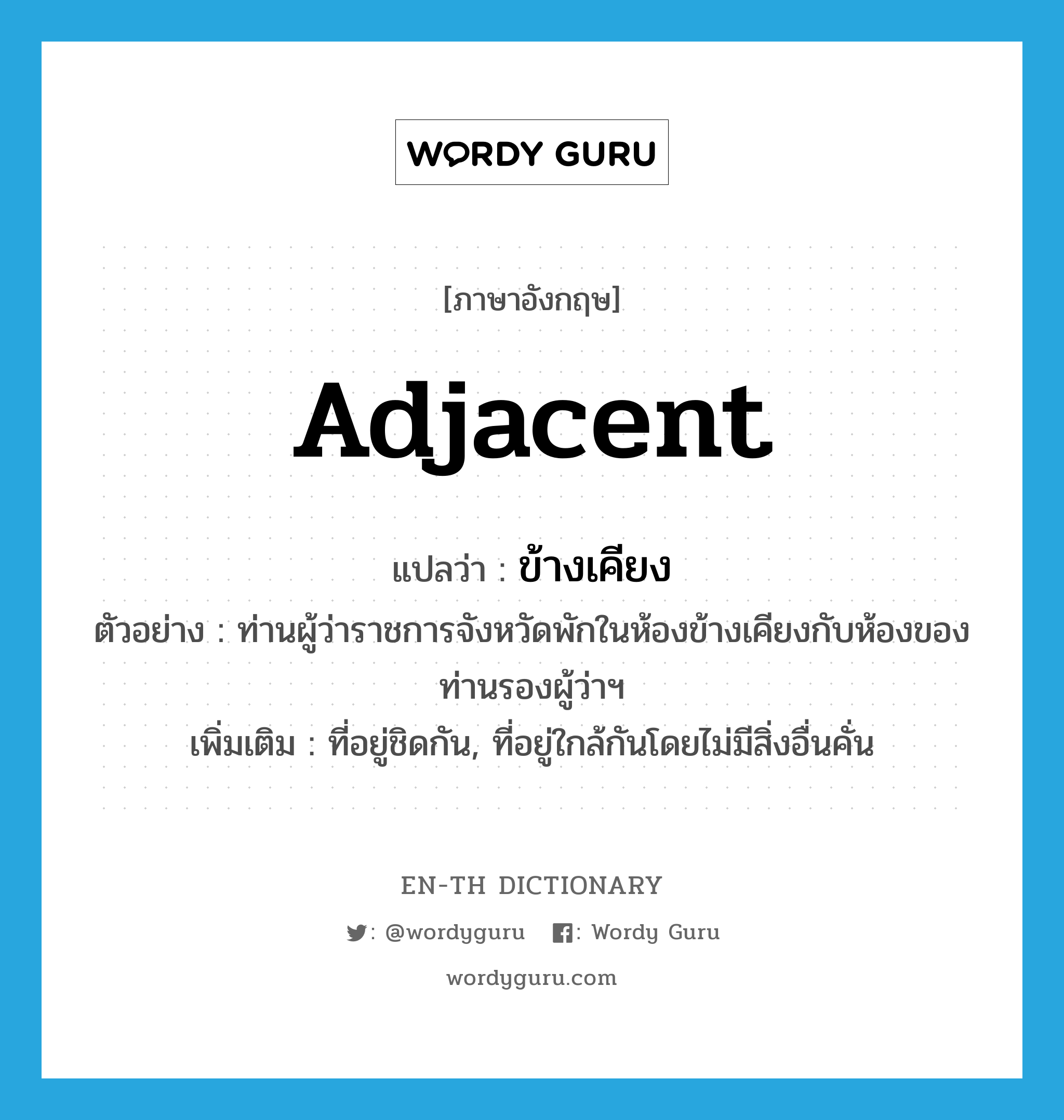 adjacent แปลว่า?, คำศัพท์ภาษาอังกฤษ adjacent แปลว่า ข้างเคียง ประเภท ADJ ตัวอย่าง ท่านผู้ว่าราชการจังหวัดพักในห้องข้างเคียงกับห้องของท่านรองผู้ว่าฯ เพิ่มเติม ที่อยู่ชิดกัน, ที่อยู่ใกล้กันโดยไม่มีสิ่งอื่นคั่น หมวด ADJ