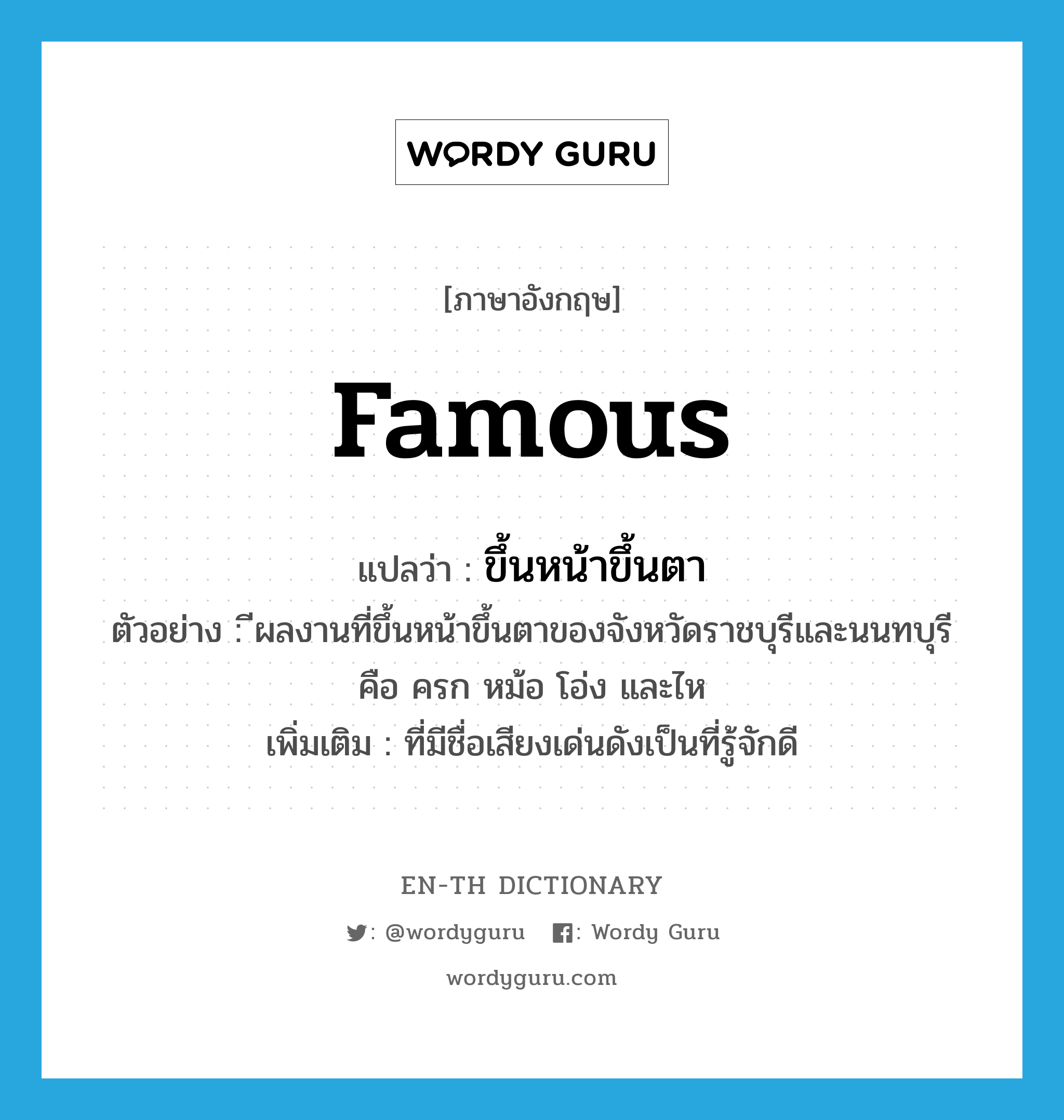 famous แปลว่า?, คำศัพท์ภาษาอังกฤษ famous แปลว่า ขึ้นหน้าขึ้นตา ประเภท ADJ ตัวอย่าง ีผลงานที่ขึ้นหน้าขึ้นตาของจังหวัดราชบุรีและนนทบุรีคือ ครก หม้อ โอ่ง และไห เพิ่มเติม ที่มีชื่อเสียงเด่นดังเป็นที่รู้จักดี หมวด ADJ