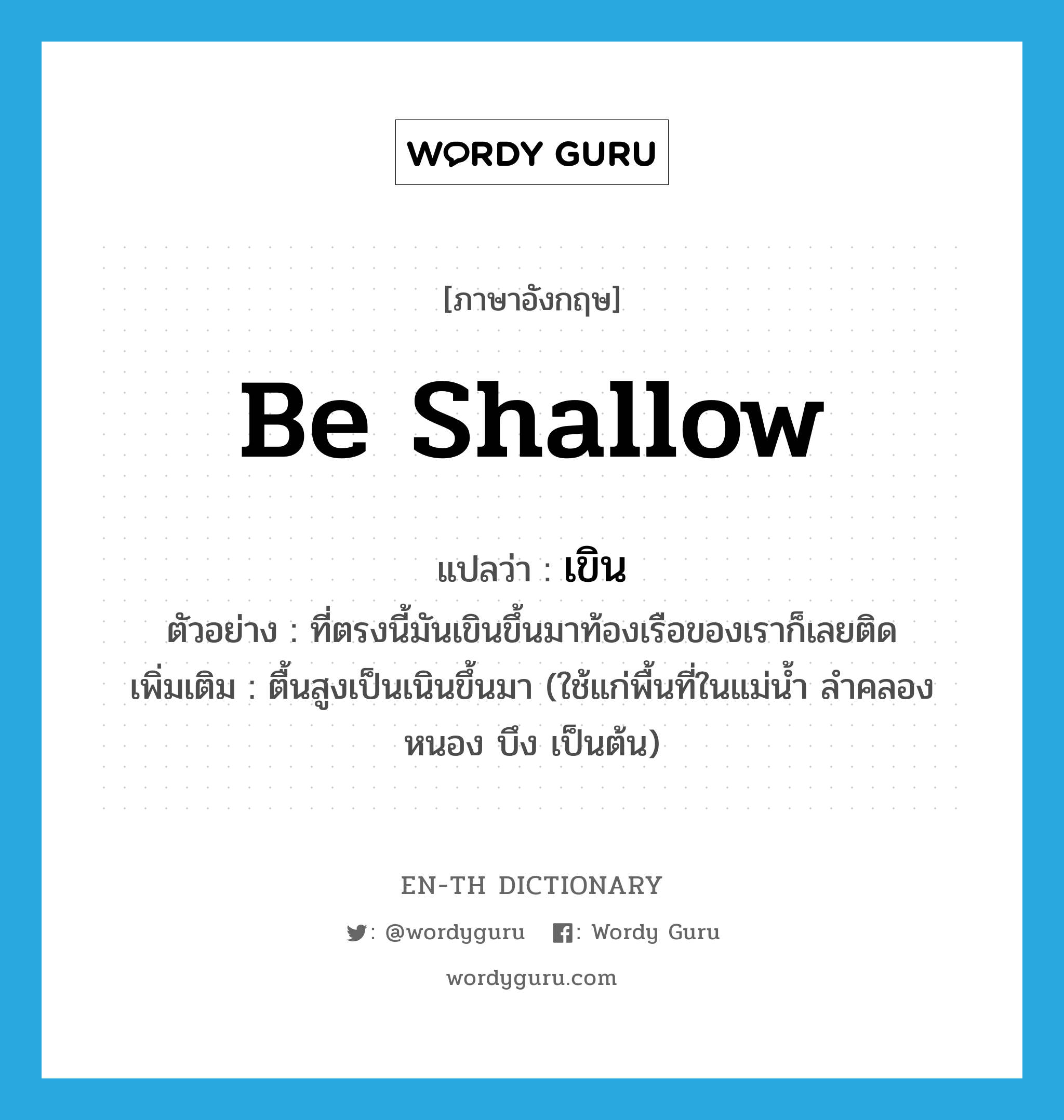 be shallow แปลว่า?, คำศัพท์ภาษาอังกฤษ be shallow แปลว่า เขิน ประเภท V ตัวอย่าง ที่ตรงนี้มันเขินขึ้นมาท้องเรือของเราก็เลยติด เพิ่มเติม ตื้นสูงเป็นเนินขึ้นมา (ใช้แก่พื้นที่ในแม่น้ำ ลำคลอง หนอง บึง เป็นต้น) หมวด V