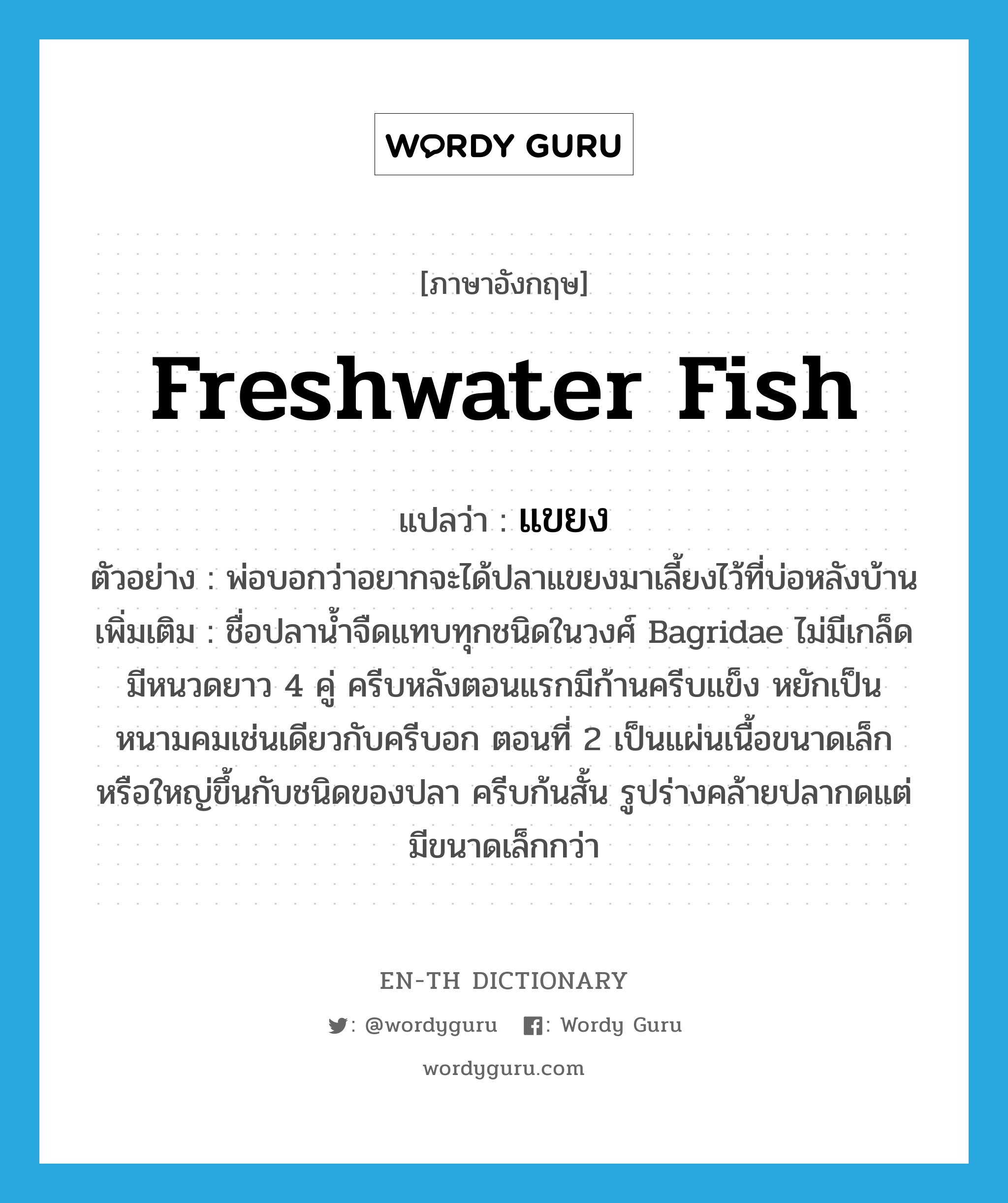 freshwater fish แปลว่า?, คำศัพท์ภาษาอังกฤษ freshwater fish แปลว่า แขยง ประเภท N ตัวอย่าง พ่อบอกว่าอยากจะได้ปลาแขยงมาเลี้ยงไว้ที่บ่อหลังบ้าน เพิ่มเติม ชื่อปลาน้ำจืดแทบทุกชนิดในวงศ์ Bagridae ไม่มีเกล็ด มีหนวดยาว 4 คู่ ครีบหลังตอนแรกมีก้านครีบแข็ง หยักเป็นหนามคมเช่นเดียวกับครีบอก ตอนที่ 2 เป็นแผ่นเนื้อขนาดเล็กหรือใหญ่ขึ้นกับชนิดของปลา ครีบก้นสั้น รูปร่างคล้ายปลากดแต่มีขนาดเล็กกว่า หมวด N