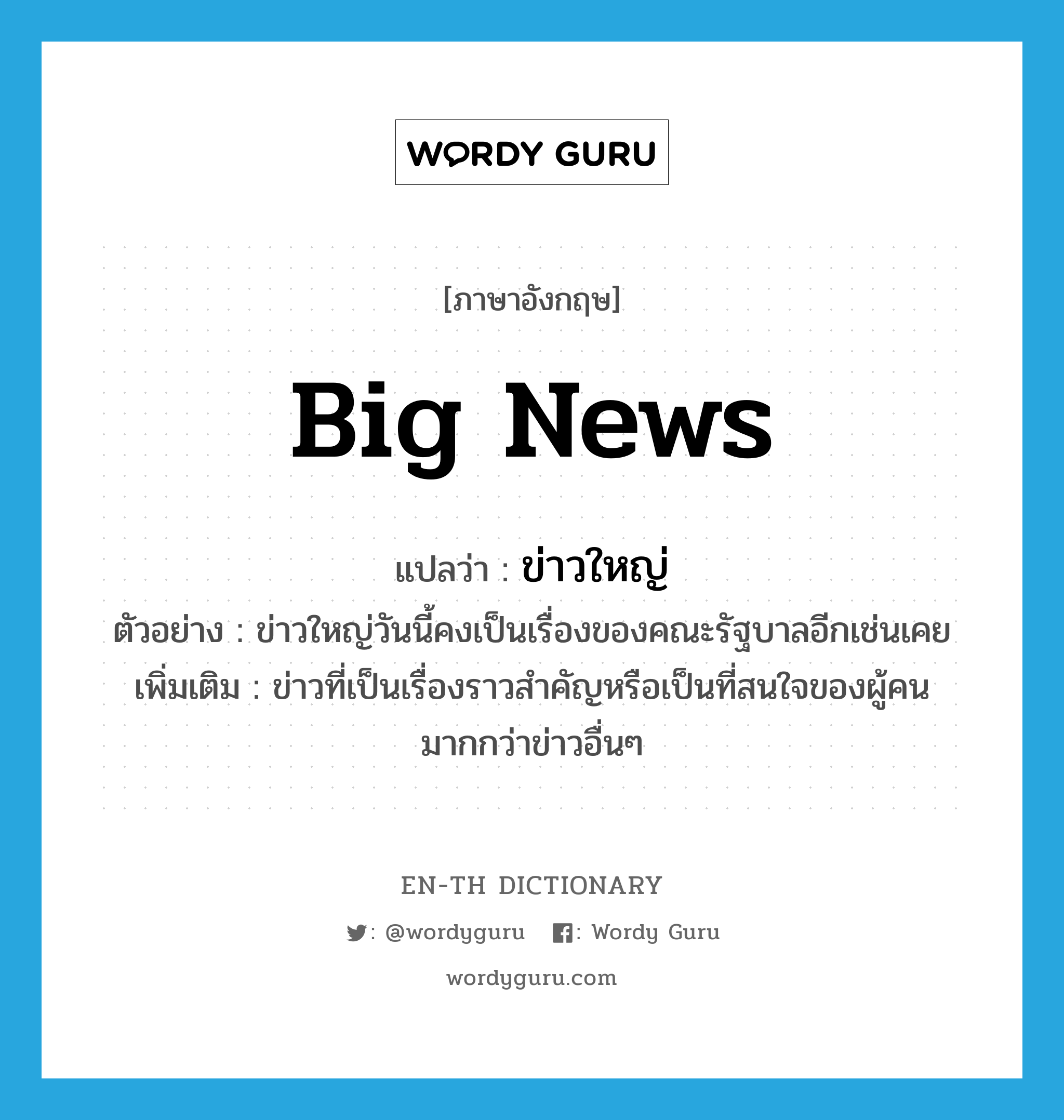 big news แปลว่า?, คำศัพท์ภาษาอังกฤษ big news แปลว่า ข่าวใหญ่ ประเภท N ตัวอย่าง ข่าวใหญ่วันนี้คงเป็นเรื่องของคณะรัฐบาลอีกเช่นเคย เพิ่มเติม ข่าวที่เป็นเรื่องราวสำคัญหรือเป็นที่สนใจของผู้คนมากกว่าข่าวอื่นๆ หมวด N