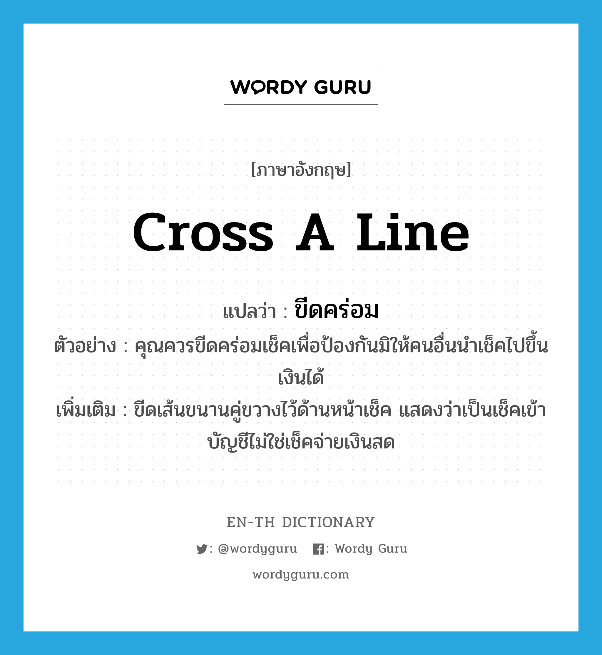 cross a line แปลว่า?, คำศัพท์ภาษาอังกฤษ cross a line แปลว่า ขีดคร่อม ประเภท V ตัวอย่าง คุณควรขีดคร่อมเช็คเพื่อป้องกันมิให้คนอื่นนำเช็คไปขึ้นเงินได้ เพิ่มเติม ขีดเส้นขนานคู่ขวางไว้ด้านหน้าเช็ค แสดงว่าเป็นเช็คเข้าบัญชีไม่ใช่เช็คจ่ายเงินสด หมวด V