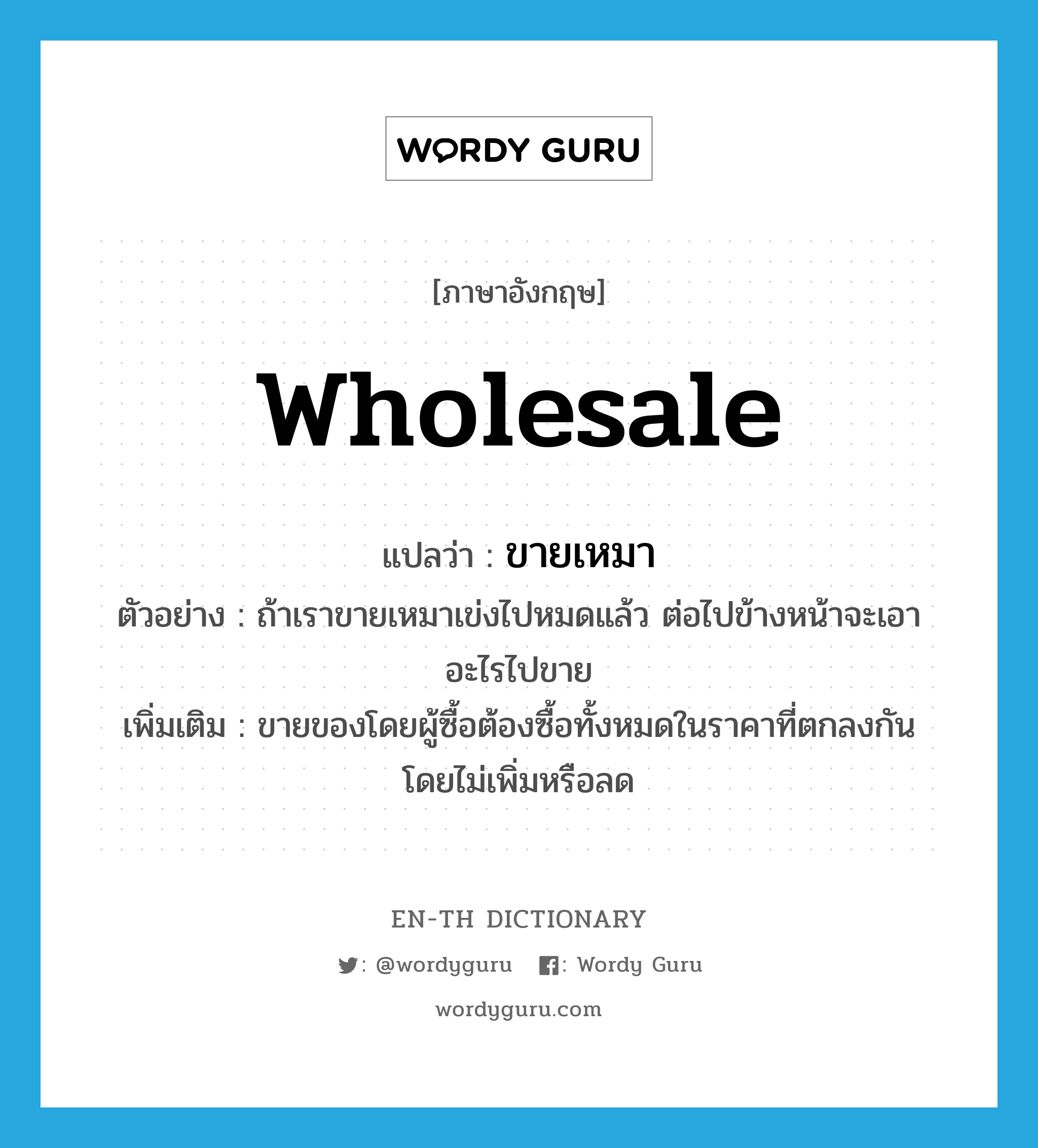 wholesale แปลว่า?, คำศัพท์ภาษาอังกฤษ wholesale แปลว่า ขายเหมา ประเภท V ตัวอย่าง ถ้าเราขายเหมาเข่งไปหมดแล้ว ต่อไปข้างหน้าจะเอาอะไรไปขาย เพิ่มเติม ขายของโดยผู้ซื้อต้องซื้อทั้งหมดในราคาที่ตกลงกัน โดยไม่เพิ่มหรือลด หมวด V