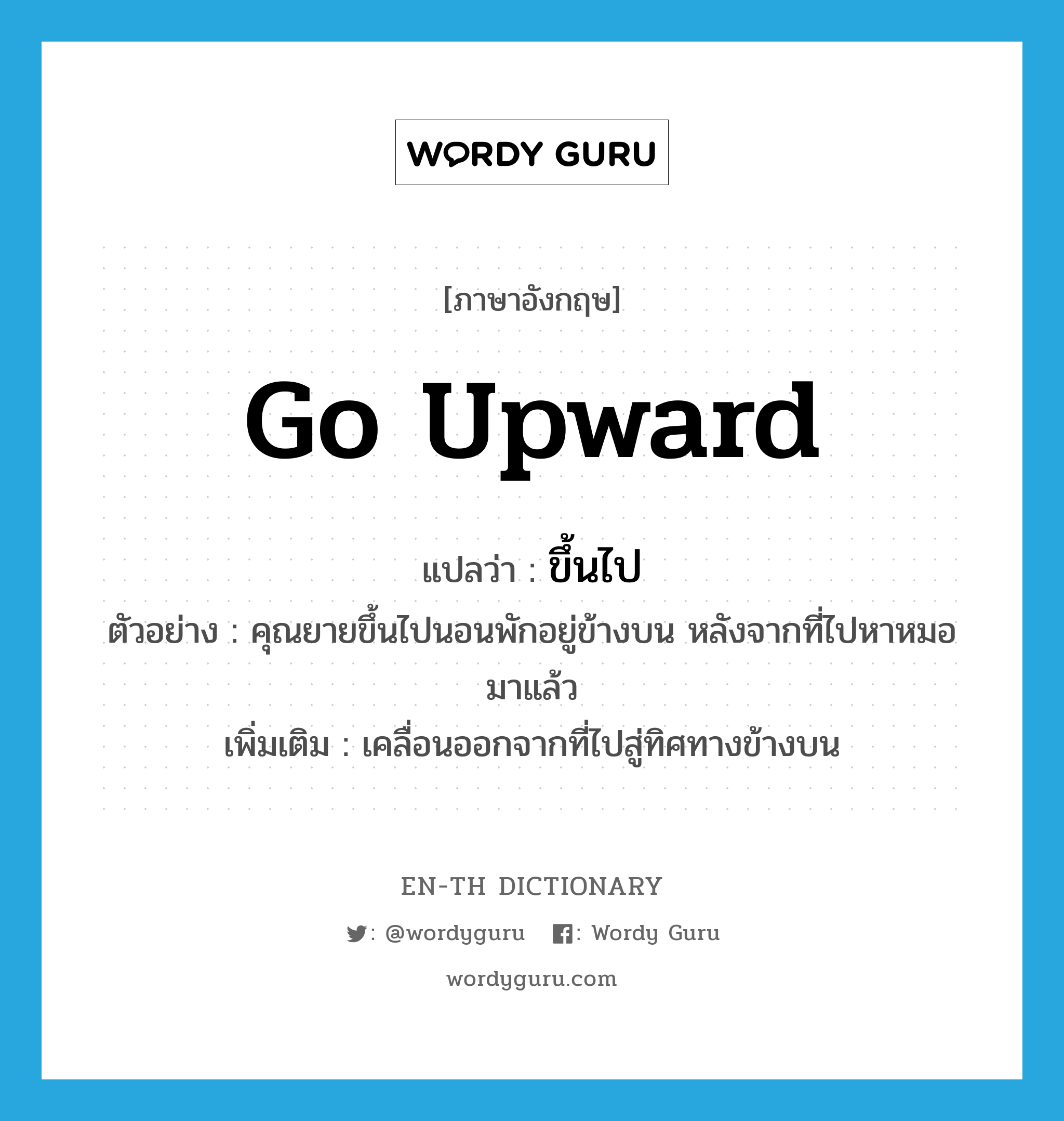 go upward แปลว่า?, คำศัพท์ภาษาอังกฤษ go upward แปลว่า ขึ้นไป ประเภท V ตัวอย่าง คุณยายขึ้นไปนอนพักอยู่ข้างบน หลังจากที่ไปหาหมอมาแล้ว เพิ่มเติม เคลื่อนออกจากที่ไปสู่ทิศทางข้างบน หมวด V