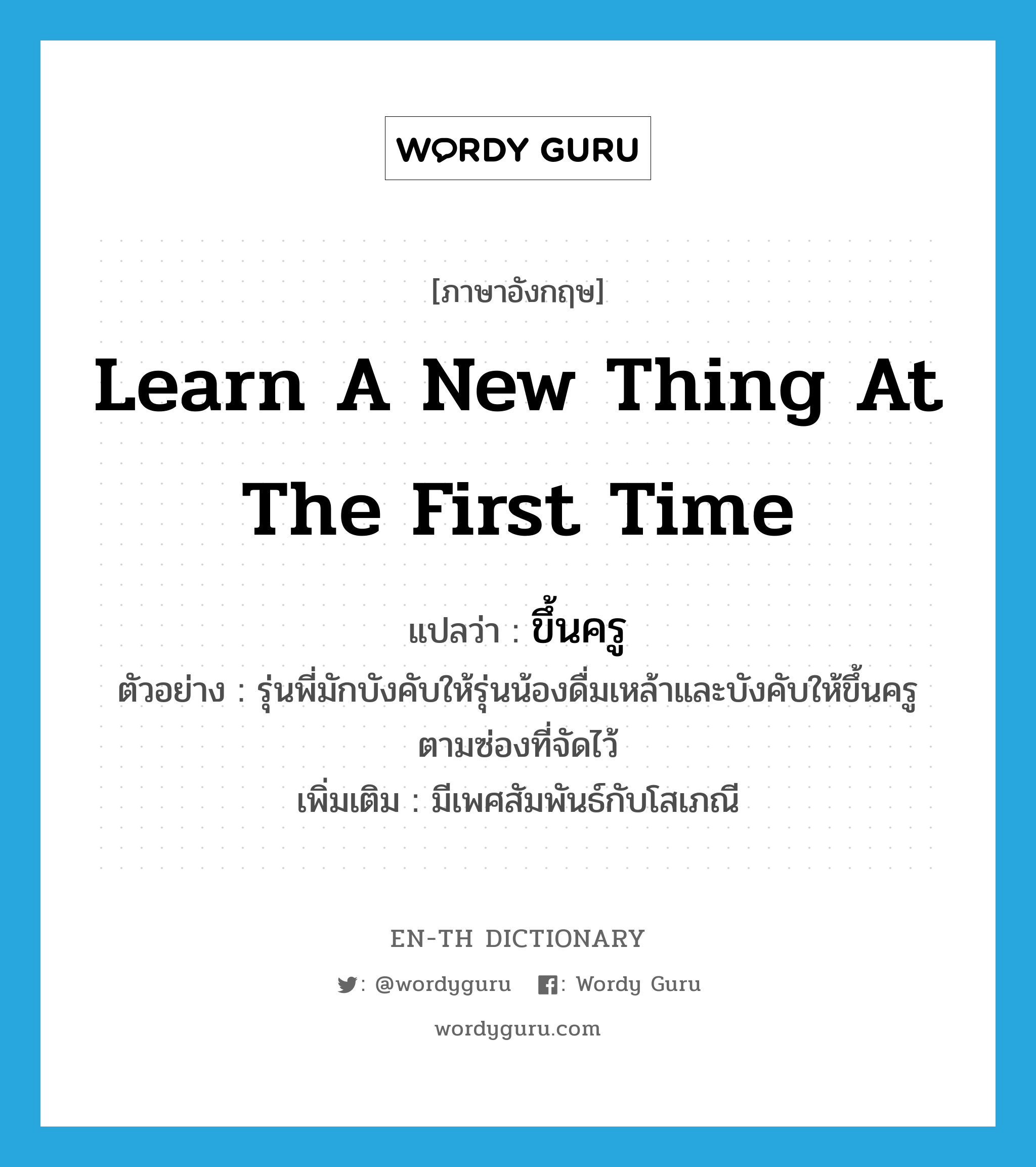 learn a new thing at the first time แปลว่า?, คำศัพท์ภาษาอังกฤษ learn a new thing at the first time แปลว่า ขึ้นครู ประเภท V ตัวอย่าง รุ่นพี่มักบังคับให้รุ่นน้องดื่มเหล้าและบังคับให้ขึ้นครูตามซ่องที่จัดไว้ เพิ่มเติม มีเพศสัมพันธ์กับโสเภณี หมวด V