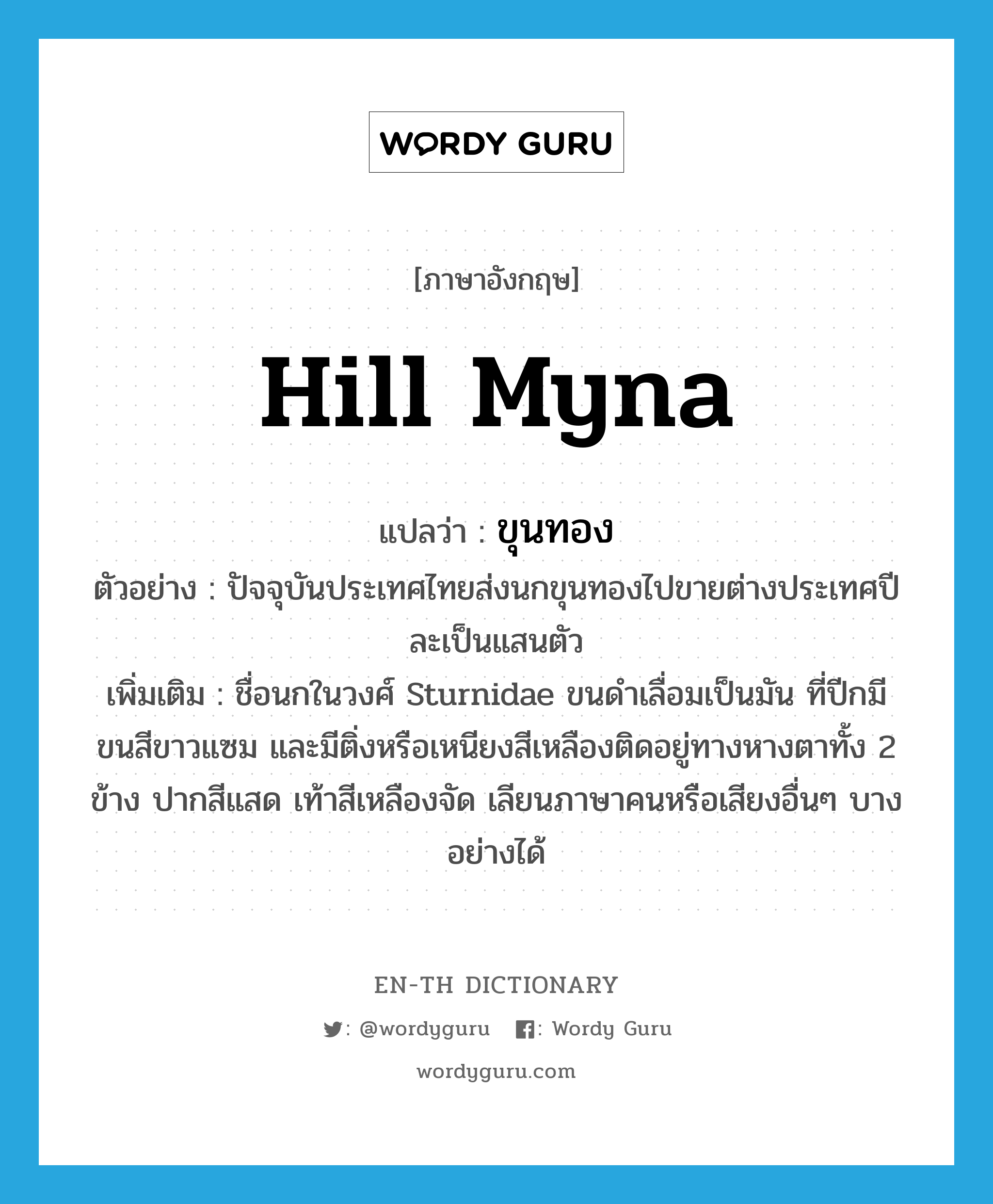 hill myna แปลว่า?, คำศัพท์ภาษาอังกฤษ hill myna แปลว่า ขุนทอง ประเภท N ตัวอย่าง ปัจจุบันประเทศไทยส่งนกขุนทองไปขายต่างประเทศปีละเป็นแสนตัว เพิ่มเติม ชื่อนกในวงศ์ Sturnidae ขนดำเลื่อมเป็นมัน ที่ปีกมีขนสีขาวแซม และมีติ่งหรือเหนียงสีเหลืองติดอยู่ทางหางตาทั้ง 2 ข้าง ปากสีแสด เท้าสีเหลืองจัด เลียนภาษาคนหรือเสียงอื่นๆ บางอย่างได้ หมวด N