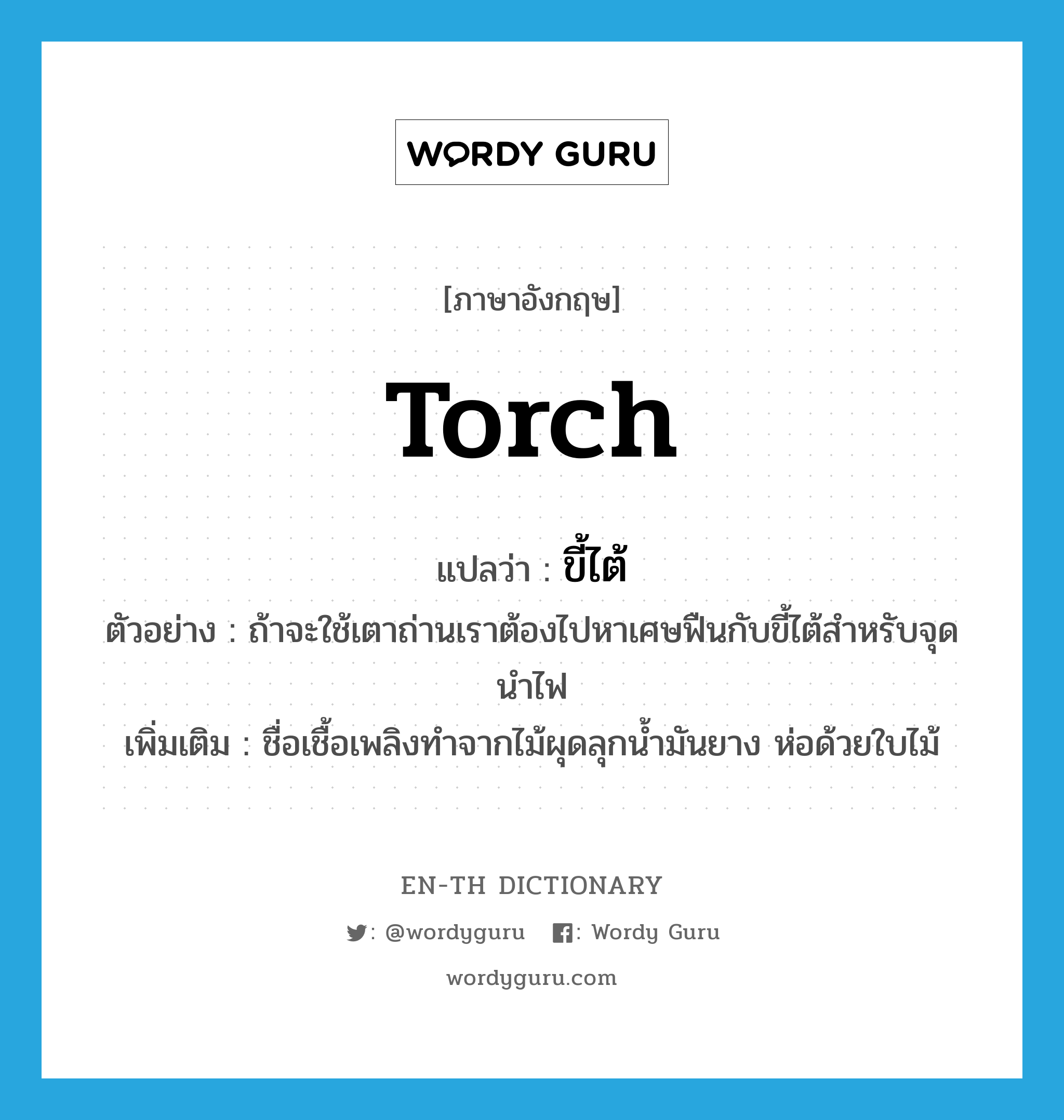 torch แปลว่า?, คำศัพท์ภาษาอังกฤษ torch แปลว่า ขี้ไต้ ประเภท N ตัวอย่าง ถ้าจะใช้เตาถ่านเราต้องไปหาเศษฟืนกับขี้ไต้สำหรับจุดนำไฟ เพิ่มเติม ชื่อเชื้อเพลิงทำจากไม้ผุดลุกน้ำมันยาง ห่อด้วยใบไม้ หมวด N