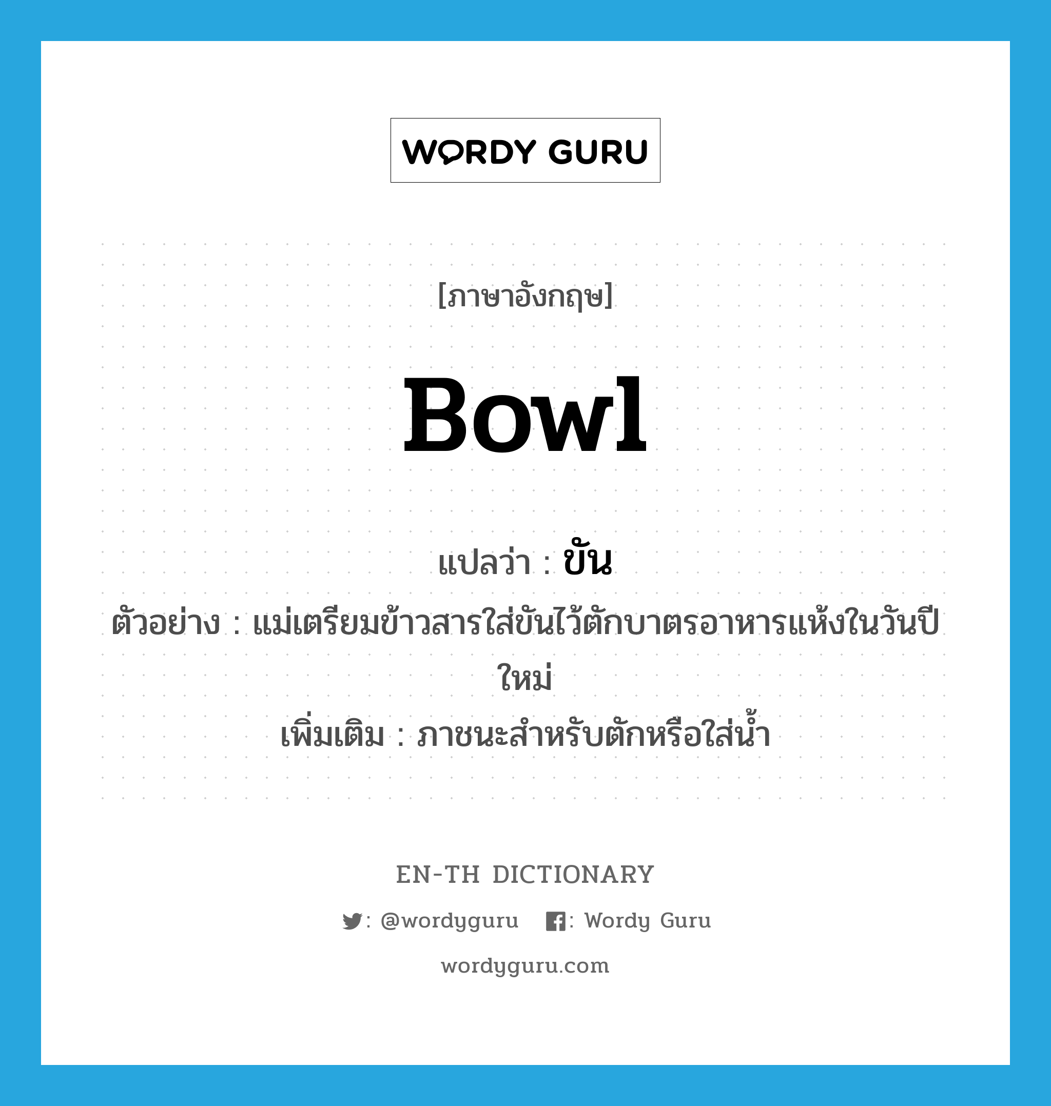 bowl แปลว่า?, คำศัพท์ภาษาอังกฤษ bowl แปลว่า ขัน ประเภท N ตัวอย่าง แม่เตรียมข้าวสารใส่ขันไว้ตักบาตรอาหารแห้งในวันปีใหม่ เพิ่มเติม ภาชนะสำหรับตักหรือใส่น้ำ หมวด N