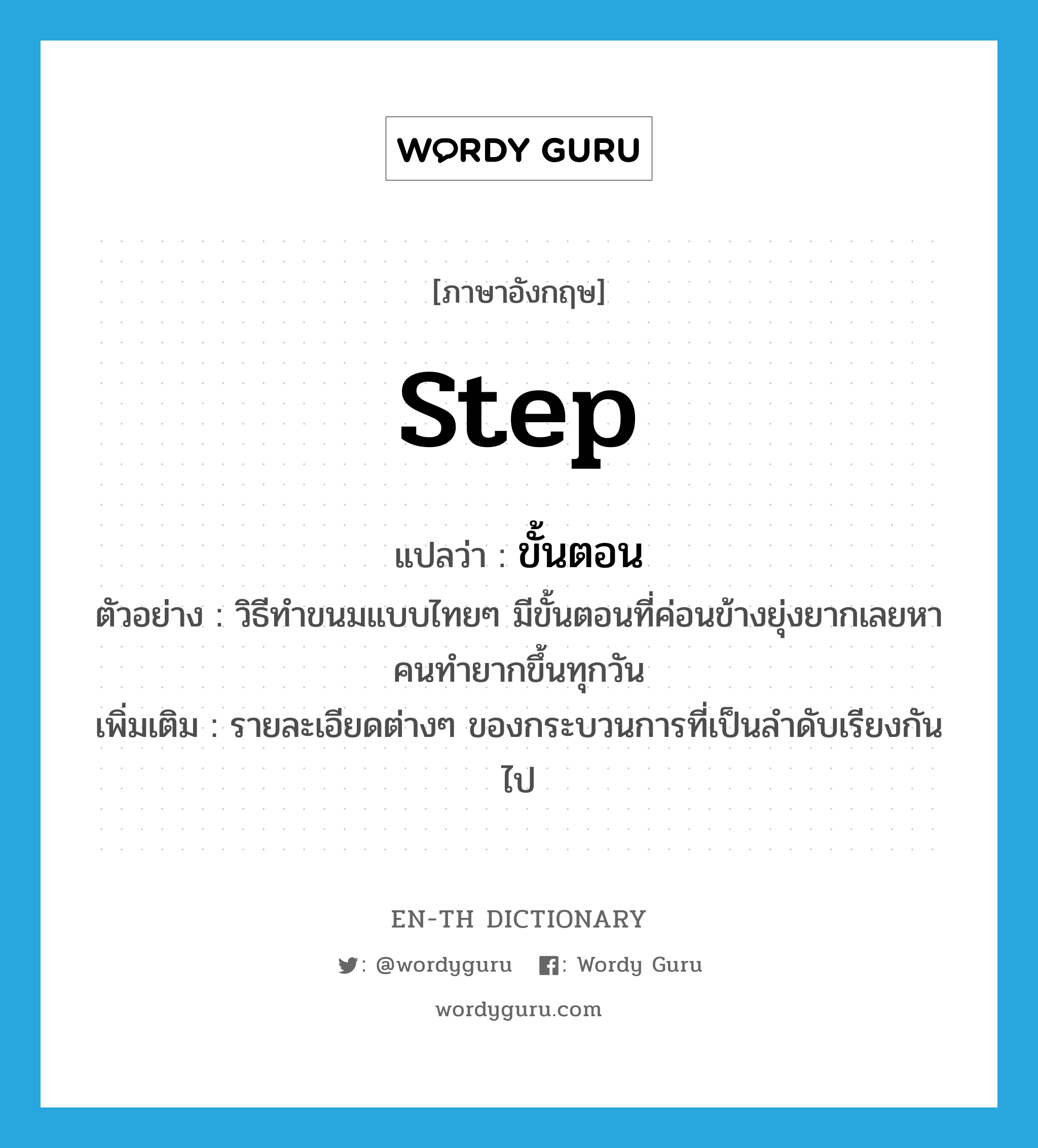 step แปลว่า?, คำศัพท์ภาษาอังกฤษ step แปลว่า ขั้นตอน ประเภท N ตัวอย่าง วิธีทำขนมแบบไทยๆ มีขั้นตอนที่ค่อนข้างยุ่งยากเลยหาคนทำยากขึ้นทุกวัน เพิ่มเติม รายละเอียดต่างๆ ของกระบวนการที่เป็นลำดับเรียงกันไป หมวด N