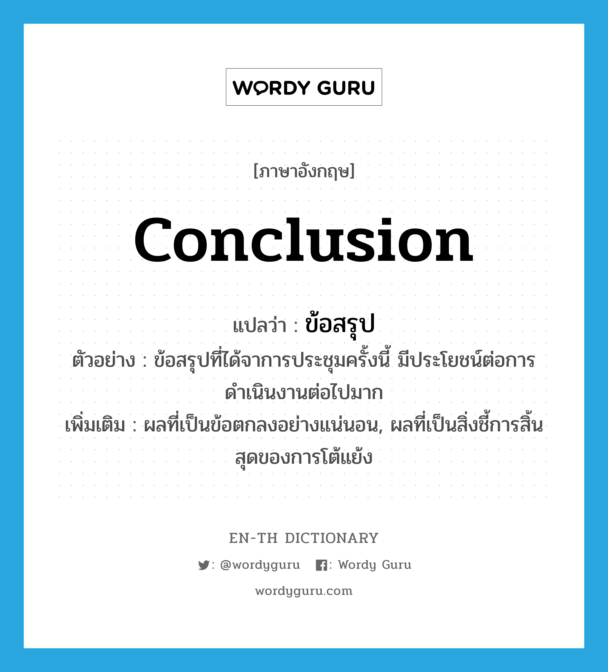 conclusion แปลว่า?, คำศัพท์ภาษาอังกฤษ conclusion แปลว่า ข้อสรุป ประเภท N ตัวอย่าง ข้อสรุปที่ได้จาการประชุมครั้งนี้ มีประโยชน์ต่อการดำเนินงานต่อไปมาก เพิ่มเติม ผลที่เป็นข้อตกลงอย่างแน่นอน, ผลที่เป็นสิ่งชี้การสิ้นสุดของการโต้แย้ง หมวด N