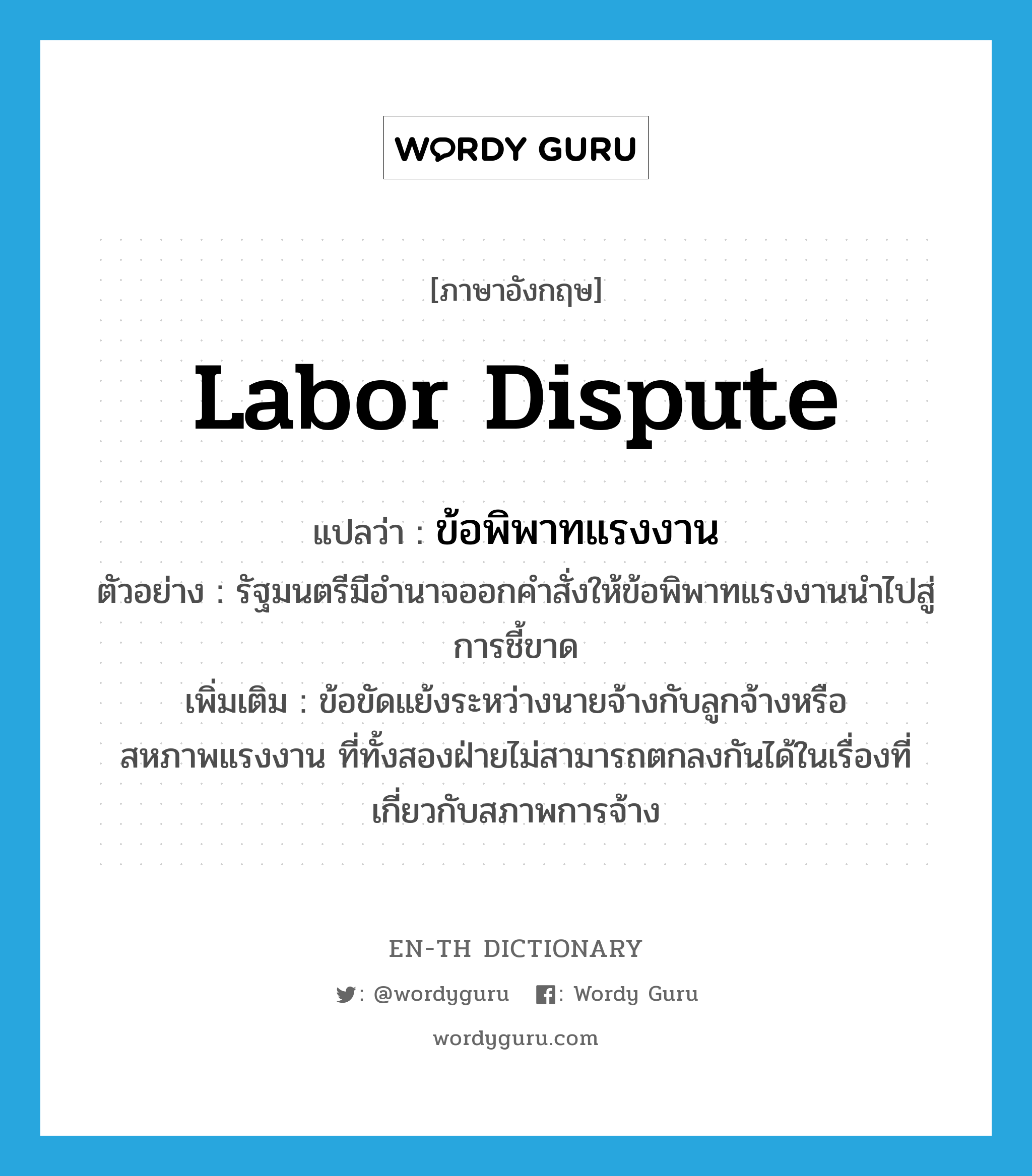 labor dispute แปลว่า?, คำศัพท์ภาษาอังกฤษ labor dispute แปลว่า ข้อพิพาทแรงงาน ประเภท N ตัวอย่าง รัฐมนตรีมีอำนาจออกคำสั่งให้ข้อพิพาทแรงงานนำไปสู่การชี้ขาด เพิ่มเติม ข้อขัดแย้งระหว่างนายจ้างกับลูกจ้างหรือสหภาพแรงงาน ที่ทั้งสองฝ่ายไม่สามารถตกลงกันได้ในเรื่องที่เกี่ยวกับสภาพการจ้าง หมวด N