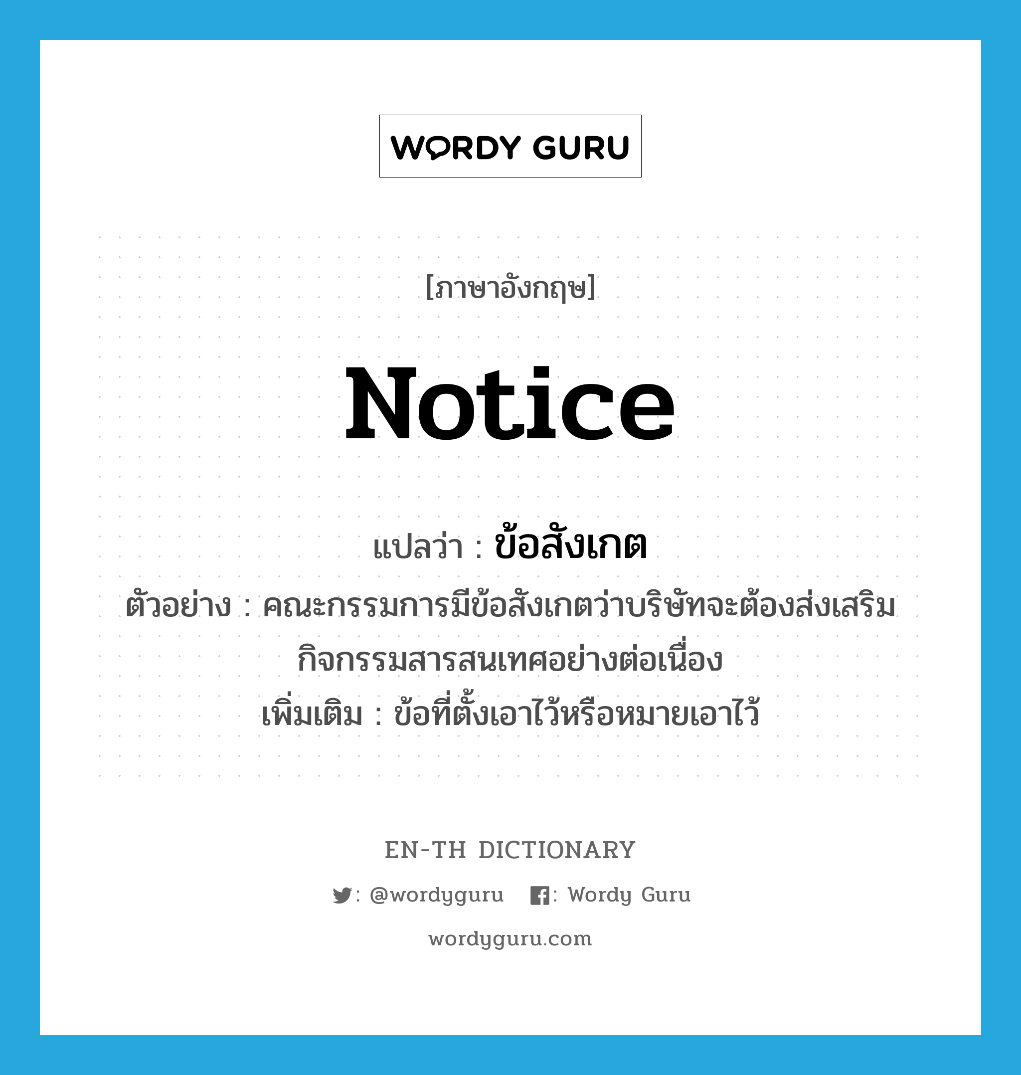 notice แปลว่า?, คำศัพท์ภาษาอังกฤษ notice แปลว่า ข้อสังเกต ประเภท N ตัวอย่าง คณะกรรมการมีข้อสังเกตว่าบริษัทจะต้องส่งเสริมกิจกรรมสารสนเทศอย่างต่อเนื่อง เพิ่มเติม ข้อที่ตั้งเอาไว้หรือหมายเอาไว้ หมวด N