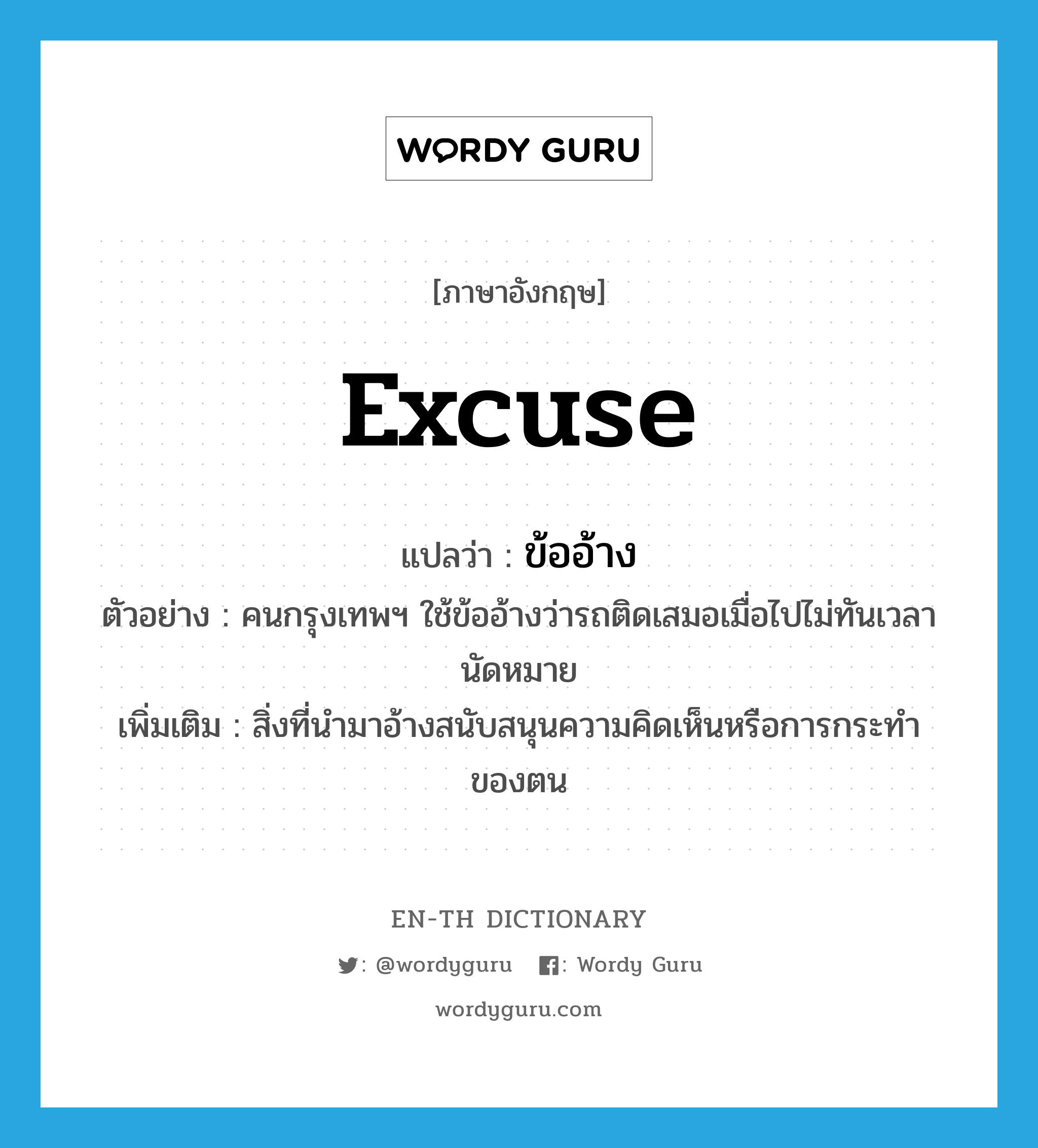 excuse แปลว่า?, คำศัพท์ภาษาอังกฤษ excuse แปลว่า ข้ออ้าง ประเภท N ตัวอย่าง คนกรุงเทพฯ ใช้ข้ออ้างว่ารถติดเสมอเมื่อไปไม่ทันเวลานัดหมาย เพิ่มเติม สิ่งที่นำมาอ้างสนับสนุนความคิดเห็นหรือการกระทำของตน หมวด N