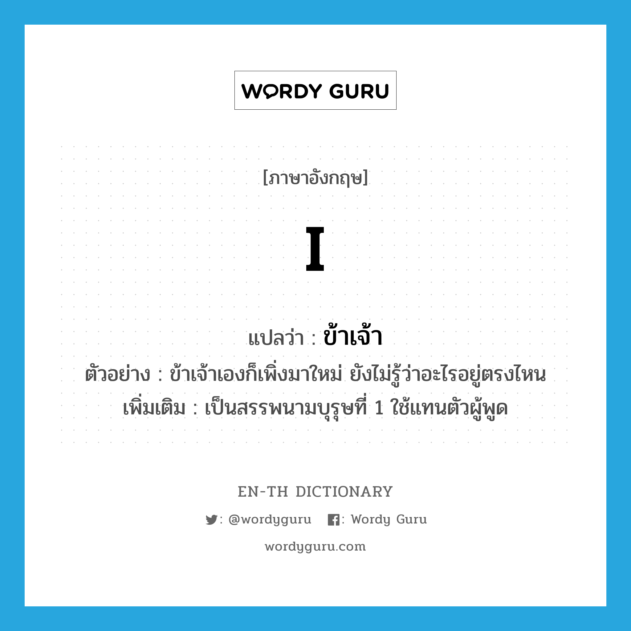 I แปลว่า?, คำศัพท์ภาษาอังกฤษ I แปลว่า ข้าเจ้า ประเภท PRON ตัวอย่าง ข้าเจ้าเองก็เพิ่งมาใหม่ ยังไม่รู้ว่าอะไรอยู่ตรงไหน เพิ่มเติม เป็นสรรพนามบุรุษที่ 1 ใช้แทนตัวผู้พูด หมวด PRON