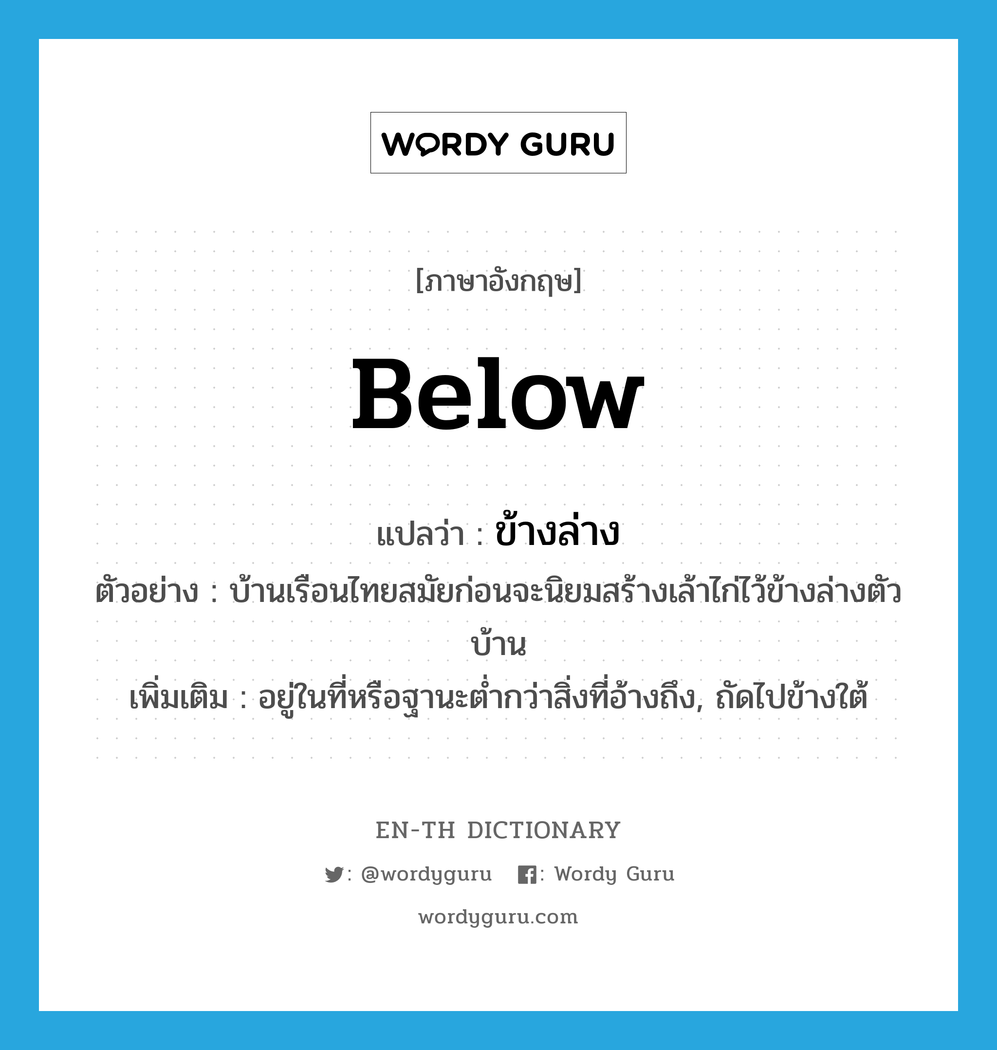 below แปลว่า?, คำศัพท์ภาษาอังกฤษ below แปลว่า ข้างล่าง ประเภท ADV ตัวอย่าง บ้านเรือนไทยสมัยก่อนจะนิยมสร้างเล้าไก่ไว้ข้างล่างตัวบ้าน เพิ่มเติม อยู่ในที่หรือฐานะต่ำกว่าสิ่งที่อ้างถึง, ถัดไปข้างใต้ หมวด ADV