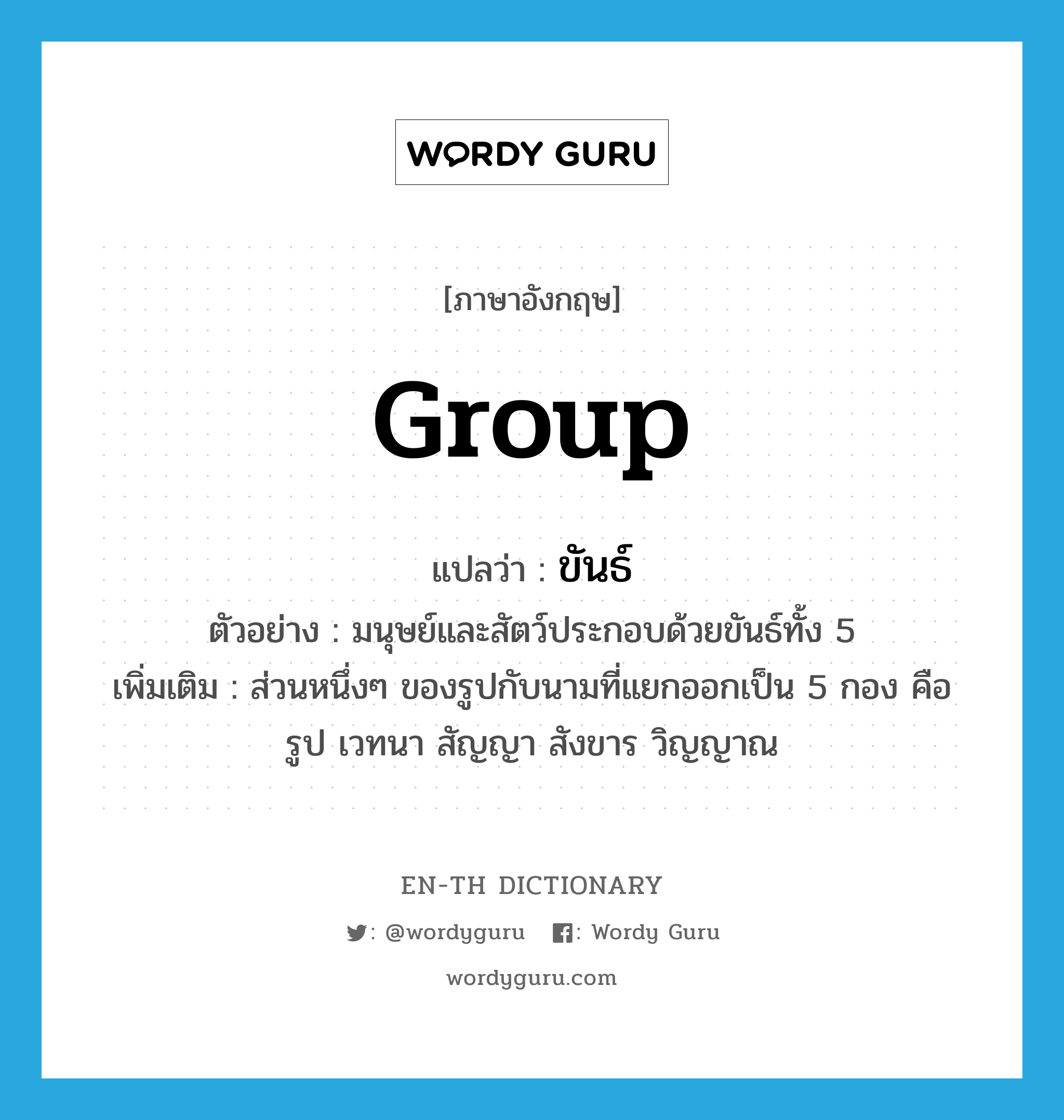 group แปลว่า?, คำศัพท์ภาษาอังกฤษ group แปลว่า ขันธ์ ประเภท N ตัวอย่าง มนุษย์และสัตว์ประกอบด้วยขันธ์ทั้ง 5 เพิ่มเติม ส่วนหนึ่งๆ ของรูปกับนามที่แยกออกเป็น 5 กอง คือ รูป เวทนา สัญญา สังขาร วิญญาณ หมวด N