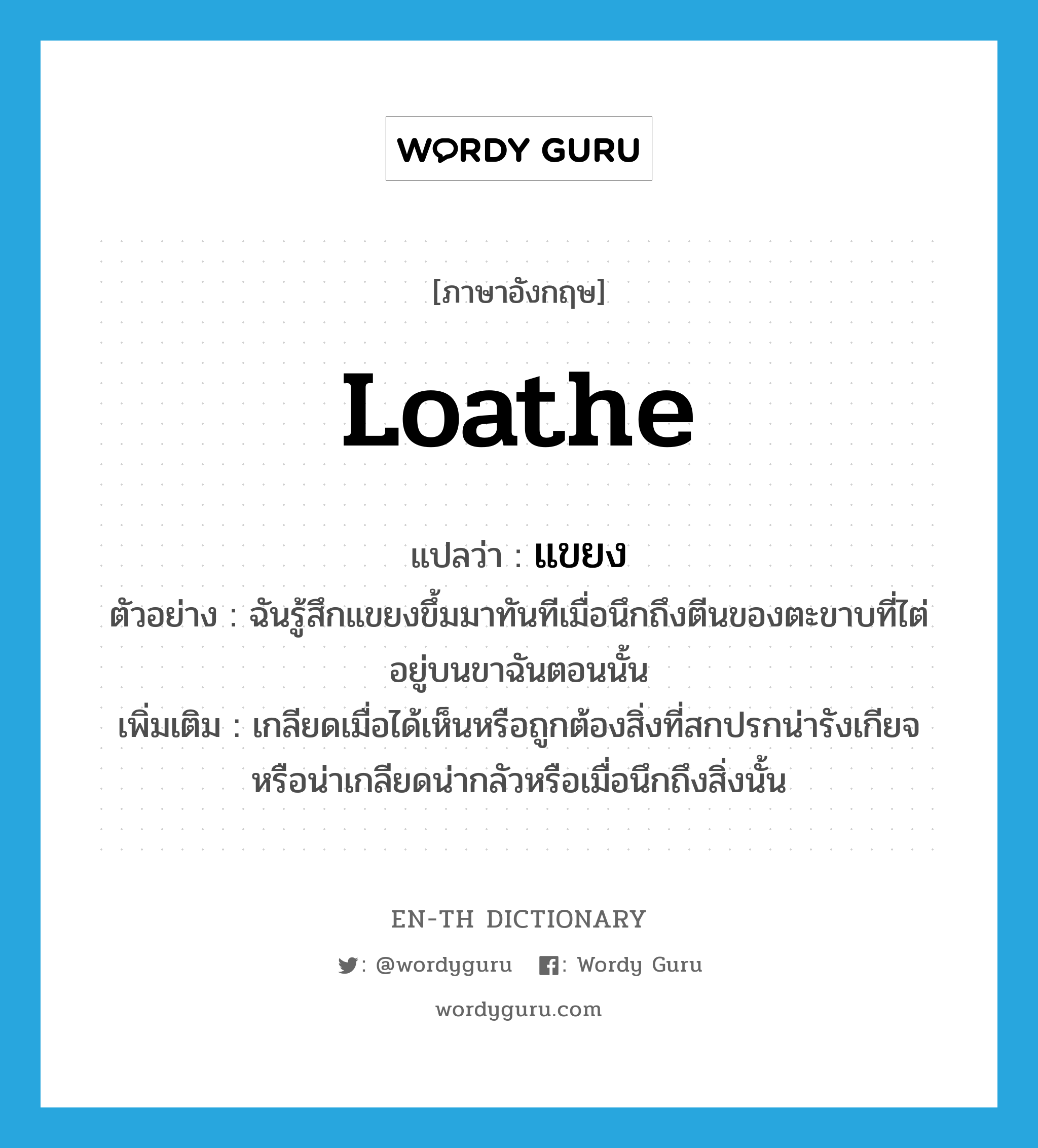 loathe แปลว่า?, คำศัพท์ภาษาอังกฤษ loathe แปลว่า แขยง ประเภท V ตัวอย่าง ฉันรู้สึกแขยงขึ้มมาทันทีเมื่อนึกถึงตีนของตะขาบที่ไต่อยู่บนขาฉันตอนนั้น เพิ่มเติม เกลียดเมื่อได้เห็นหรือถูกต้องสิ่งที่สกปรกน่ารังเกียจหรือน่าเกลียดน่ากลัวหรือเมื่อนึกถึงสิ่งนั้น หมวด V