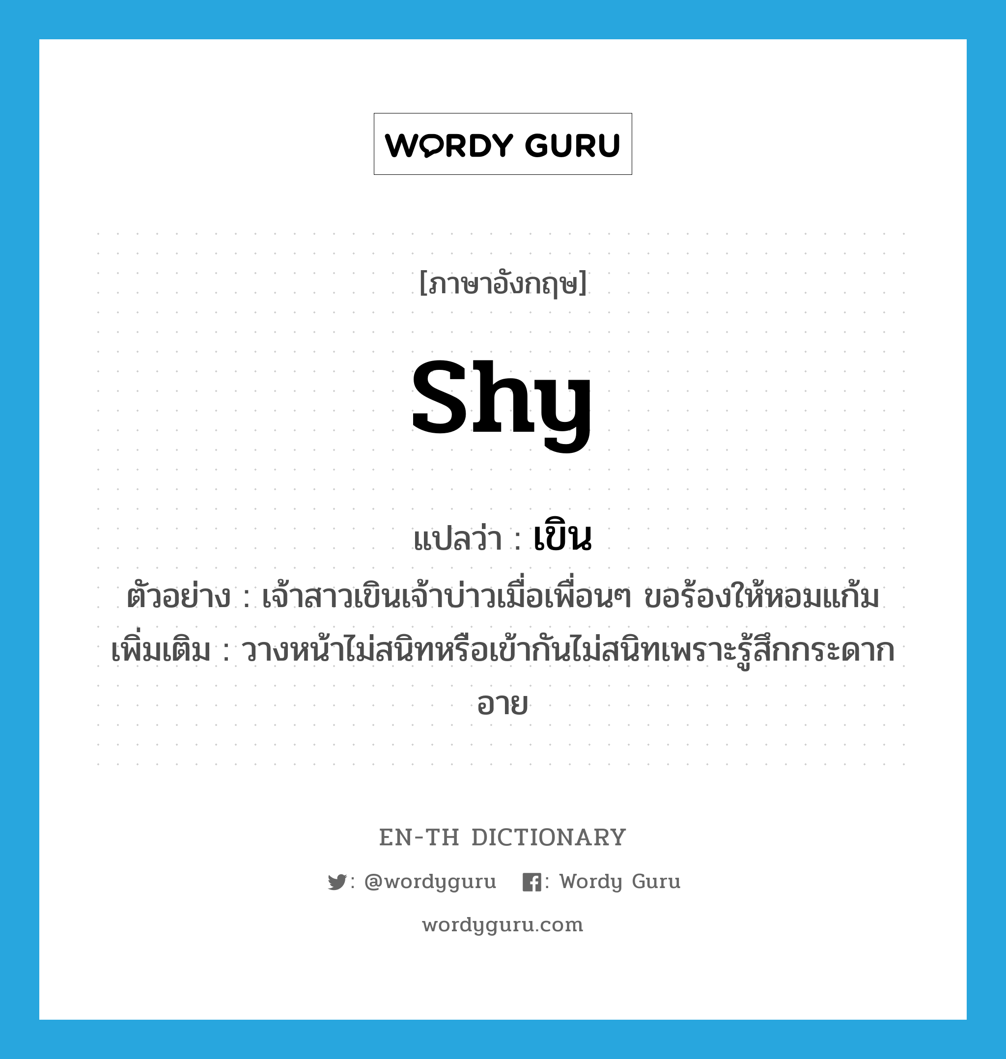 shy แปลว่า?, คำศัพท์ภาษาอังกฤษ shy แปลว่า เขิน ประเภท V ตัวอย่าง เจ้าสาวเขินเจ้าบ่าวเมื่อเพื่อนๆ ขอร้องให้หอมแก้ม เพิ่มเติม วางหน้าไม่สนิทหรือเข้ากันไม่สนิทเพราะรู้สึกกระดากอาย หมวด V