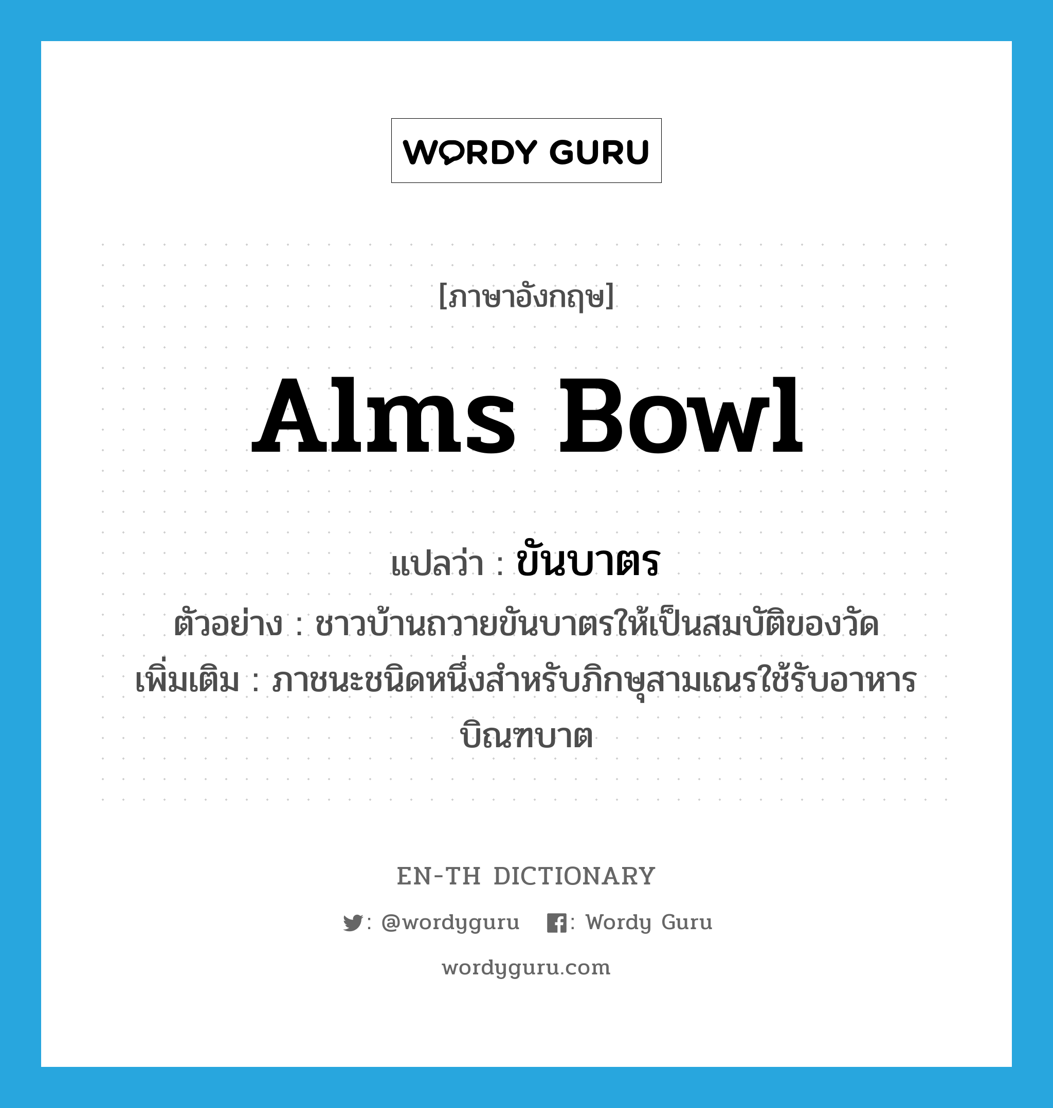 alms bowl แปลว่า?, คำศัพท์ภาษาอังกฤษ alms bowl แปลว่า ขันบาตร ประเภท N ตัวอย่าง ชาวบ้านถวายขันบาตรให้เป็นสมบัติของวัด เพิ่มเติม ภาชนะชนิดหนึ่งสำหรับภิกษุสามเณรใช้รับอาหารบิณฑบาต หมวด N