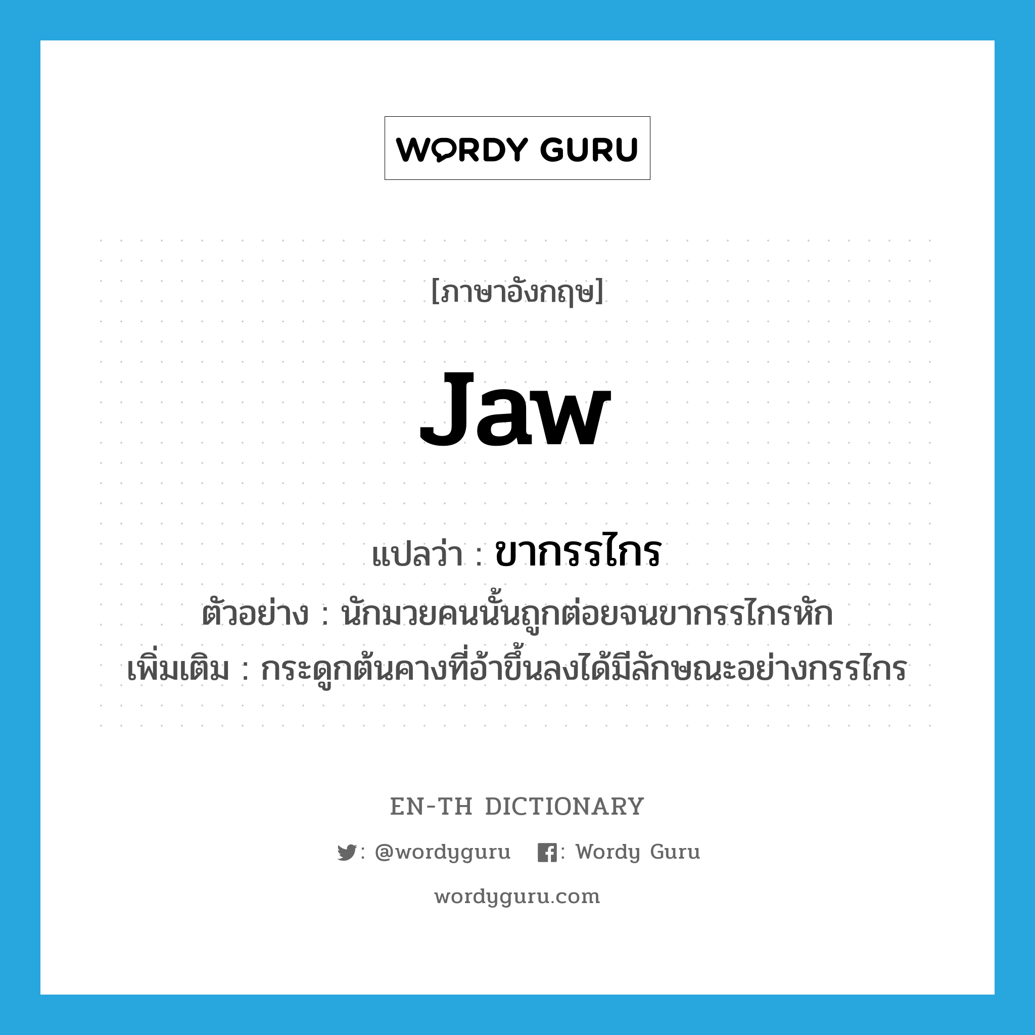 jaw แปลว่า?, คำศัพท์ภาษาอังกฤษ jaw แปลว่า ขากรรไกร ประเภท N ตัวอย่าง นักมวยคนนั้นถูกต่อยจนขากรรไกรหัก เพิ่มเติม กระดูกต้นคางที่อ้าขึ้นลงได้มีลักษณะอย่างกรรไกร หมวด N