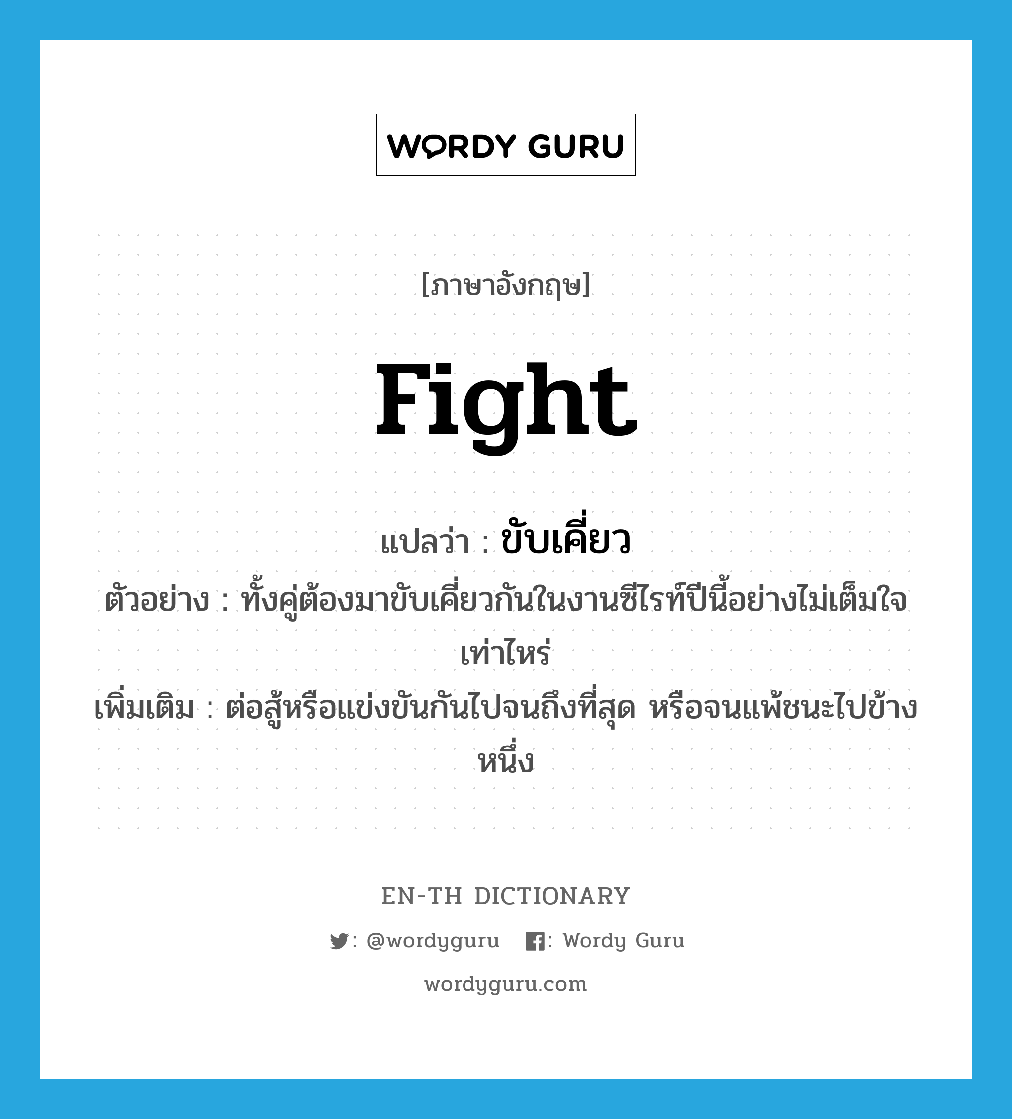 fight แปลว่า?, คำศัพท์ภาษาอังกฤษ fight แปลว่า ขับเคี่ยว ประเภท V ตัวอย่าง ทั้งคู่ต้องมาขับเคี่ยวกันในงานซีไรท์ปีนี้อย่างไม่เต็มใจเท่าไหร่ เพิ่มเติม ต่อสู้หรือแข่งขันกันไปจนถึงที่สุด หรือจนแพ้ชนะไปข้างหนึ่ง หมวด V