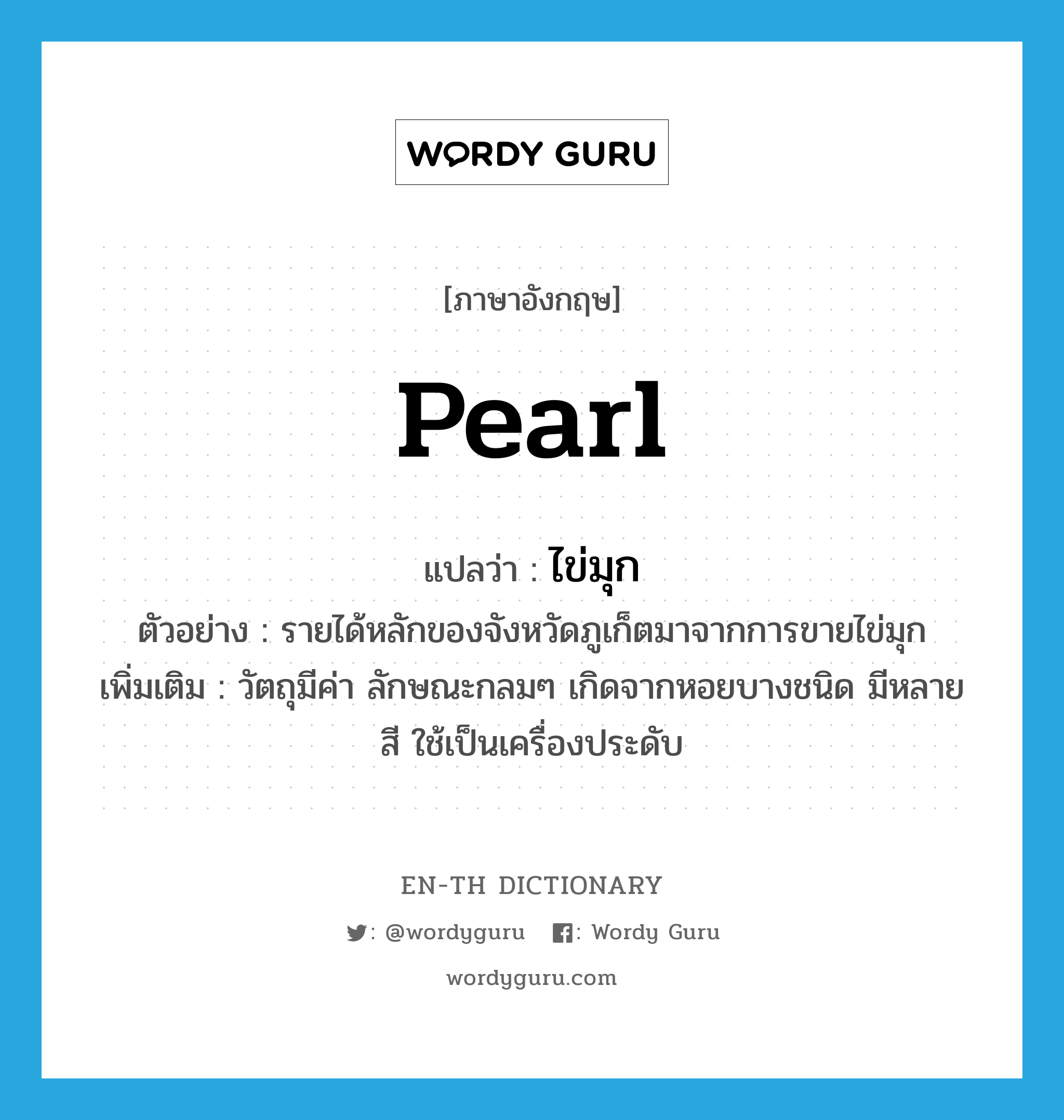 pearl แปลว่า?, คำศัพท์ภาษาอังกฤษ pearl แปลว่า ไข่มุก ประเภท N ตัวอย่าง รายได้หลักของจังหวัดภูเก็ตมาจากการขายไข่มุก เพิ่มเติม วัตถุมีค่า ลักษณะกลมๆ เกิดจากหอยบางชนิด มีหลายสี ใช้เป็นเครื่องประดับ หมวด N