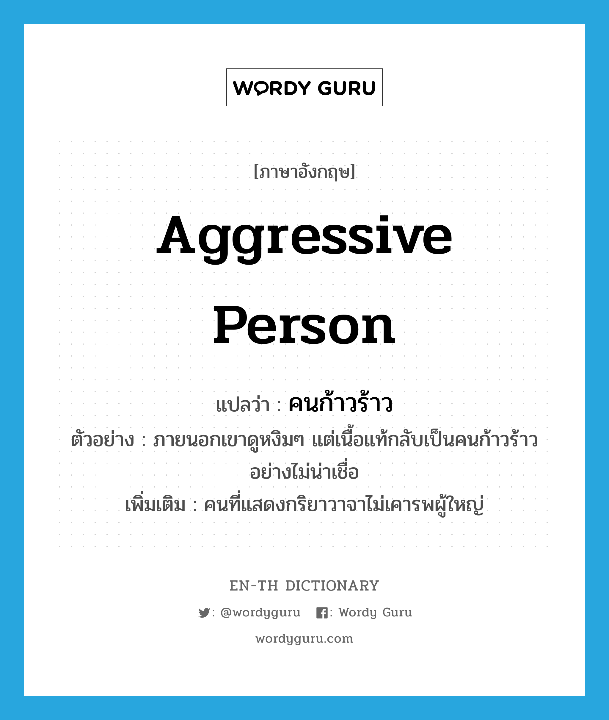 aggressive person แปลว่า?, คำศัพท์ภาษาอังกฤษ aggressive person แปลว่า คนก้าวร้าว ประเภท N ตัวอย่าง ภายนอกเขาดูหงิมๆ แต่เนื้อแท้กลับเป็นคนก้าวร้าวอย่างไม่น่าเชื่อ เพิ่มเติม คนที่แสดงกริยาวาจาไม่เคารพผู้ใหญ่ หมวด N