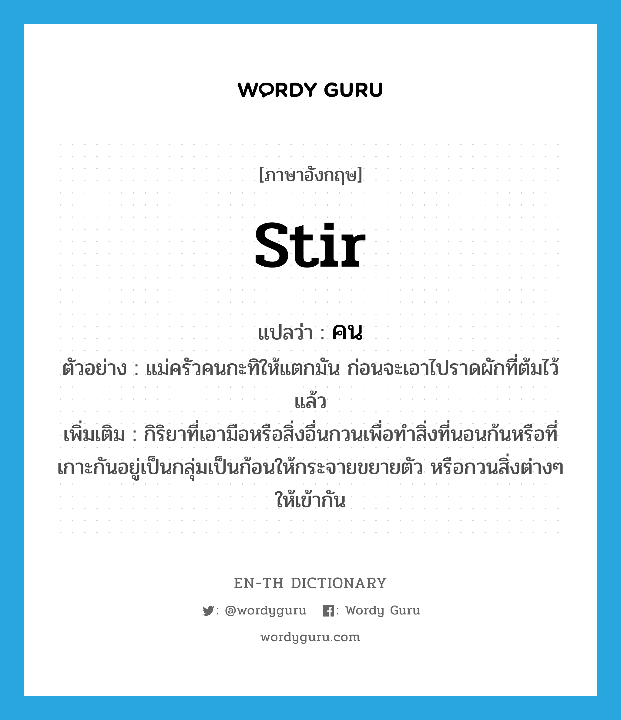 stir แปลว่า?, คำศัพท์ภาษาอังกฤษ stir แปลว่า คน ประเภท V ตัวอย่าง แม่ครัวคนกะทิให้แตกมัน ก่อนจะเอาไปราดผักที่ต้มไว้แล้ว เพิ่มเติม กิริยาที่เอามือหรือสิ่งอื่นกวนเพื่อทำสิ่งที่นอนก้นหรือที่เกาะกันอยู่เป็นกลุ่มเป็นก้อนให้กระจายขยายตัว หรือกวนสิ่งต่างๆ ให้เข้ากัน หมวด V