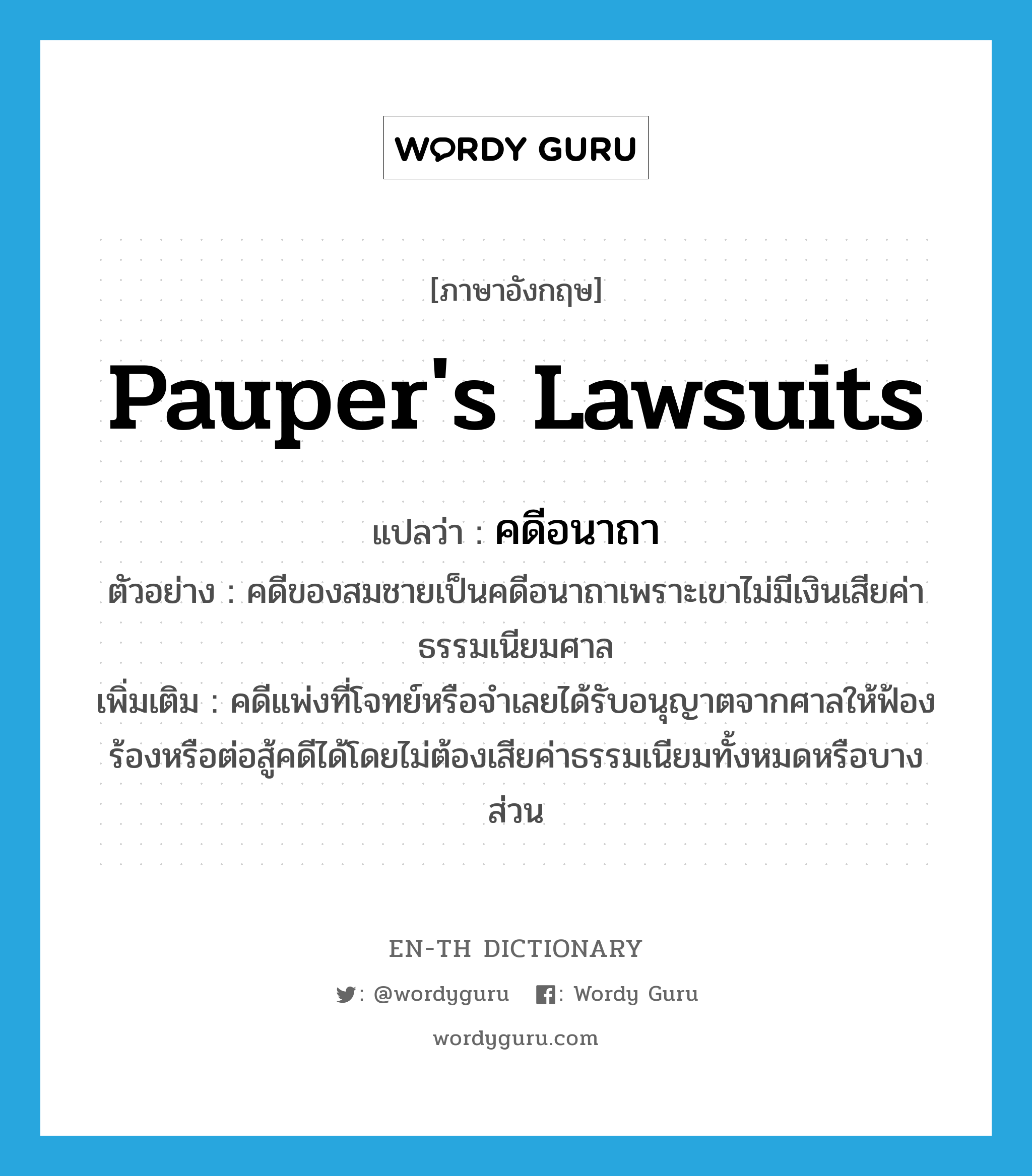 pauper&#39;s lawsuits แปลว่า?, คำศัพท์ภาษาอังกฤษ pauper&#39;s lawsuits แปลว่า คดีอนาถา ประเภท N ตัวอย่าง คดีของสมชายเป็นคดีอนาถาเพราะเขาไม่มีเงินเสียค่าธรรมเนียมศาล เพิ่มเติม คดีแพ่งที่โจทย์หรือจำเลยได้รับอนุญาตจากศาลให้ฟ้องร้องหรือต่อสู้คดีได้โดยไม่ต้องเสียค่าธรรมเนียมทั้งหมดหรือบางส่วน หมวด N