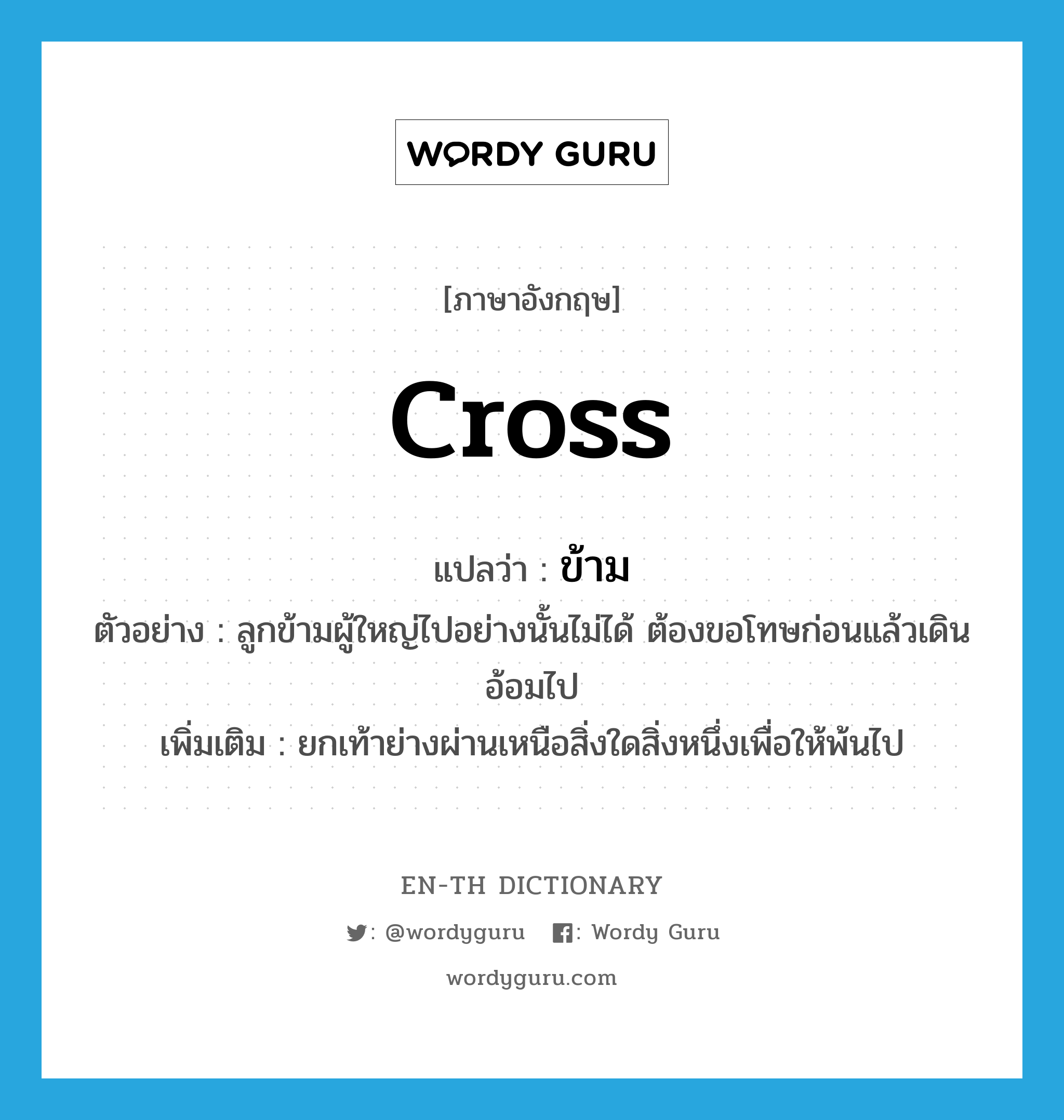 cross แปลว่า?, คำศัพท์ภาษาอังกฤษ cross แปลว่า ข้าม ประเภท V ตัวอย่าง ลูกข้ามผู้ใหญ่ไปอย่างนั้นไม่ได้ ต้องขอโทษก่อนแล้วเดินอ้อมไป เพิ่มเติม ยกเท้าย่างผ่านเหนือสิ่งใดสิ่งหนึ่งเพื่อให้พ้นไป หมวด V