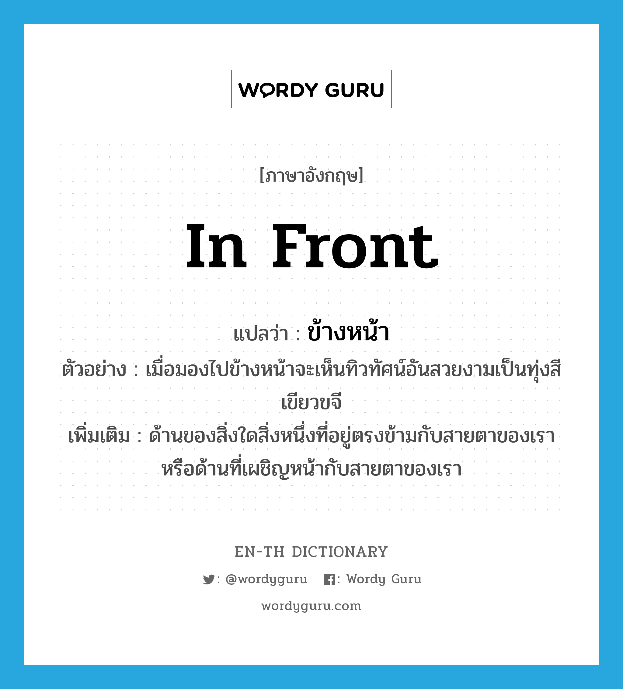 in front แปลว่า?, คำศัพท์ภาษาอังกฤษ in front แปลว่า ข้างหน้า ประเภท N ตัวอย่าง เมื่อมองไปข้างหน้าจะเห็นทิวทัศน์อันสวยงามเป็นทุ่งสีเขียวขจี เพิ่มเติม ด้านของสิ่งใดสิ่งหนึ่งที่อยู่ตรงข้ามกับสายตาของเราหรือด้านที่เผชิญหน้ากับสายตาของเรา หมวด N