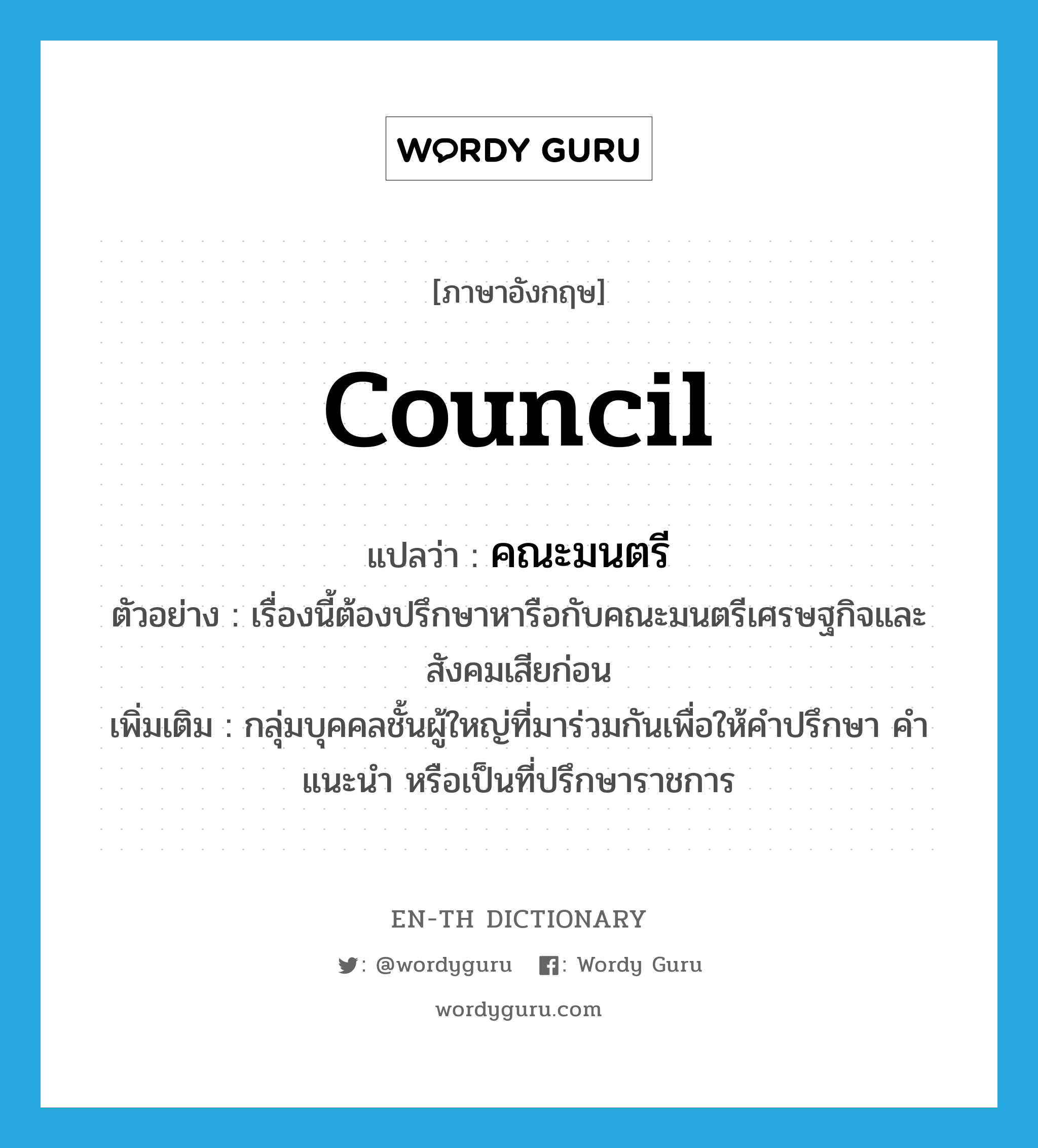 council แปลว่า?, คำศัพท์ภาษาอังกฤษ council แปลว่า คณะมนตรี ประเภท N ตัวอย่าง เรื่องนี้ต้องปรึกษาหารือกับคณะมนตรีเศรษฐกิจและสังคมเสียก่อน เพิ่มเติม กลุ่มบุคคลชั้นผู้ใหญ่ที่มาร่วมกันเพื่อให้คำปรึกษา คำแนะนำ หรือเป็นที่ปรึกษาราชการ หมวด N