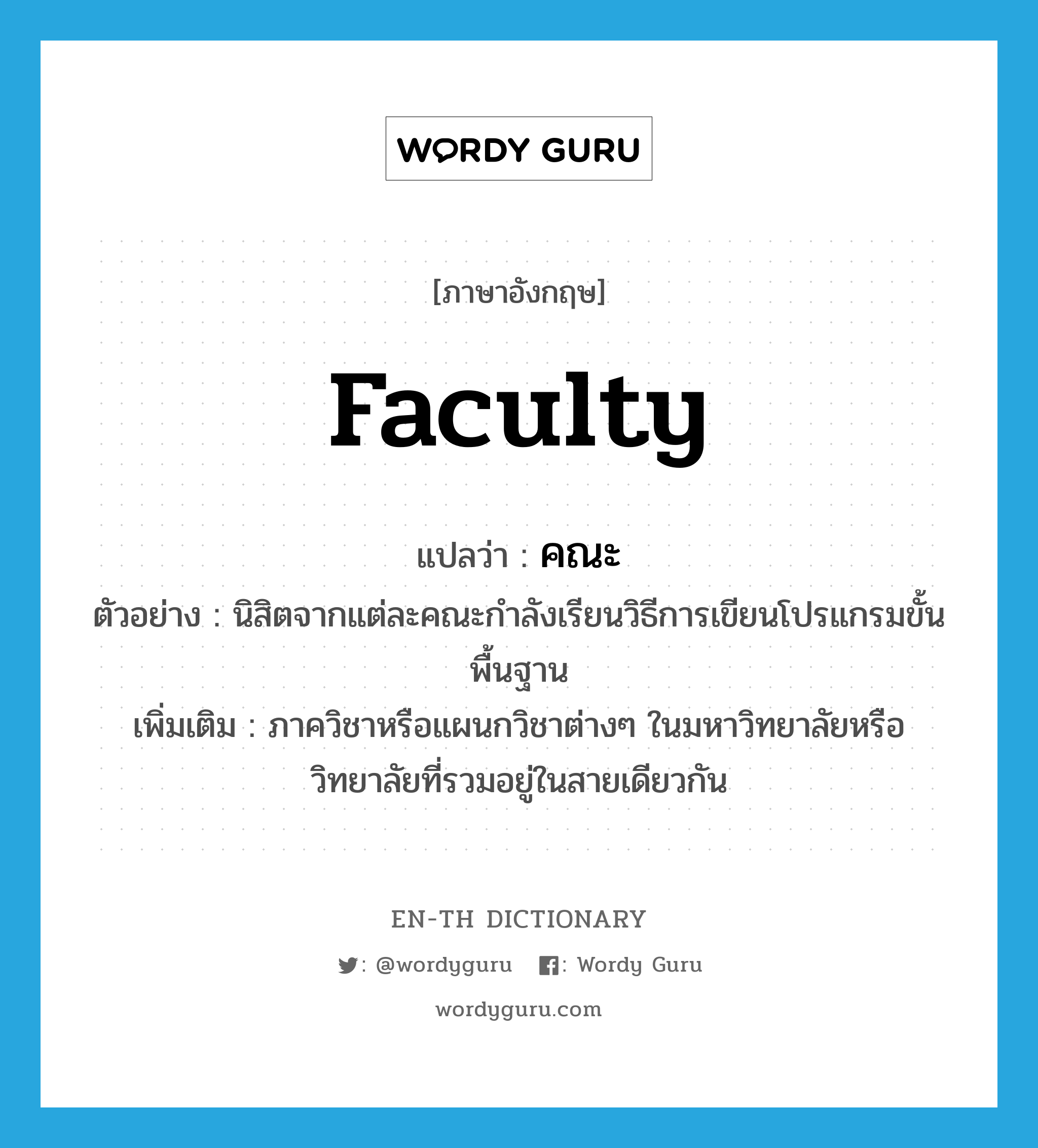 faculty แปลว่า?, คำศัพท์ภาษาอังกฤษ faculty แปลว่า คณะ ประเภท N ตัวอย่าง นิสิตจากแต่ละคณะกำลังเรียนวิธีการเขียนโปรแกรมขั้นพื้นฐาน เพิ่มเติม ภาควิชาหรือแผนกวิชาต่างๆ ในมหาวิทยาลัยหรือวิทยาลัยที่รวมอยู่ในสายเดียวกัน หมวด N