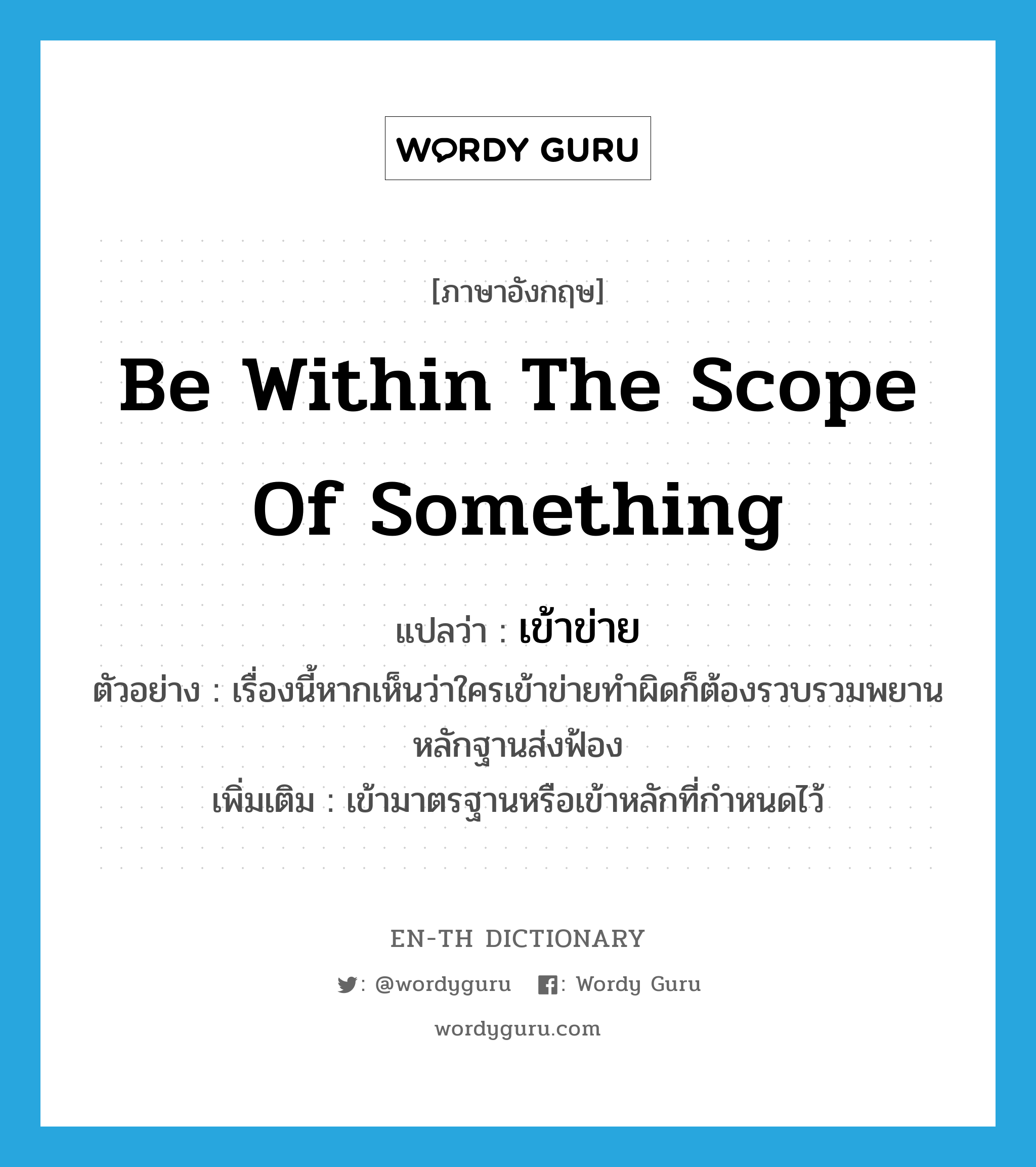 be within the scope of something แปลว่า?, คำศัพท์ภาษาอังกฤษ be within the scope of something แปลว่า เข้าข่าย ประเภท V ตัวอย่าง เรื่องนี้หากเห็นว่าใครเข้าข่ายทำผิดก็ต้องรวบรวมพยานหลักฐานส่งฟ้อง เพิ่มเติม เข้ามาตรฐานหรือเข้าหลักที่กำหนดไว้ หมวด V