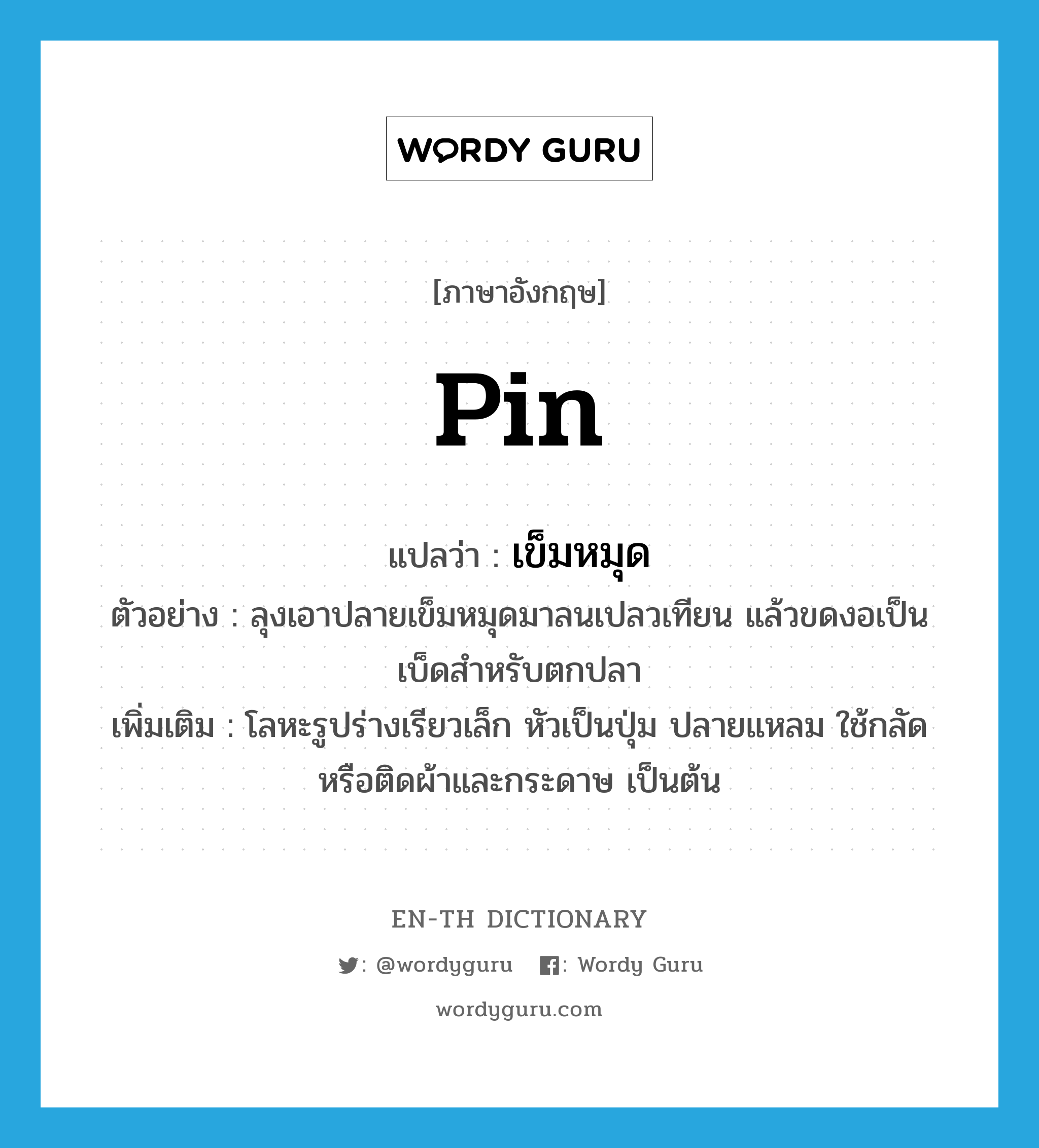 pin แปลว่า?, คำศัพท์ภาษาอังกฤษ pin แปลว่า เข็มหมุด ประเภท N ตัวอย่าง ลุงเอาปลายเข็มหมุดมาลนเปลวเทียน แล้วขดงอเป็นเบ็ดสำหรับตกปลา เพิ่มเติม โลหะรูปร่างเรียวเล็ก หัวเป็นปุ่ม ปลายแหลม ใช้กลัดหรือติดผ้าและกระดาษ เป็นต้น หมวด N