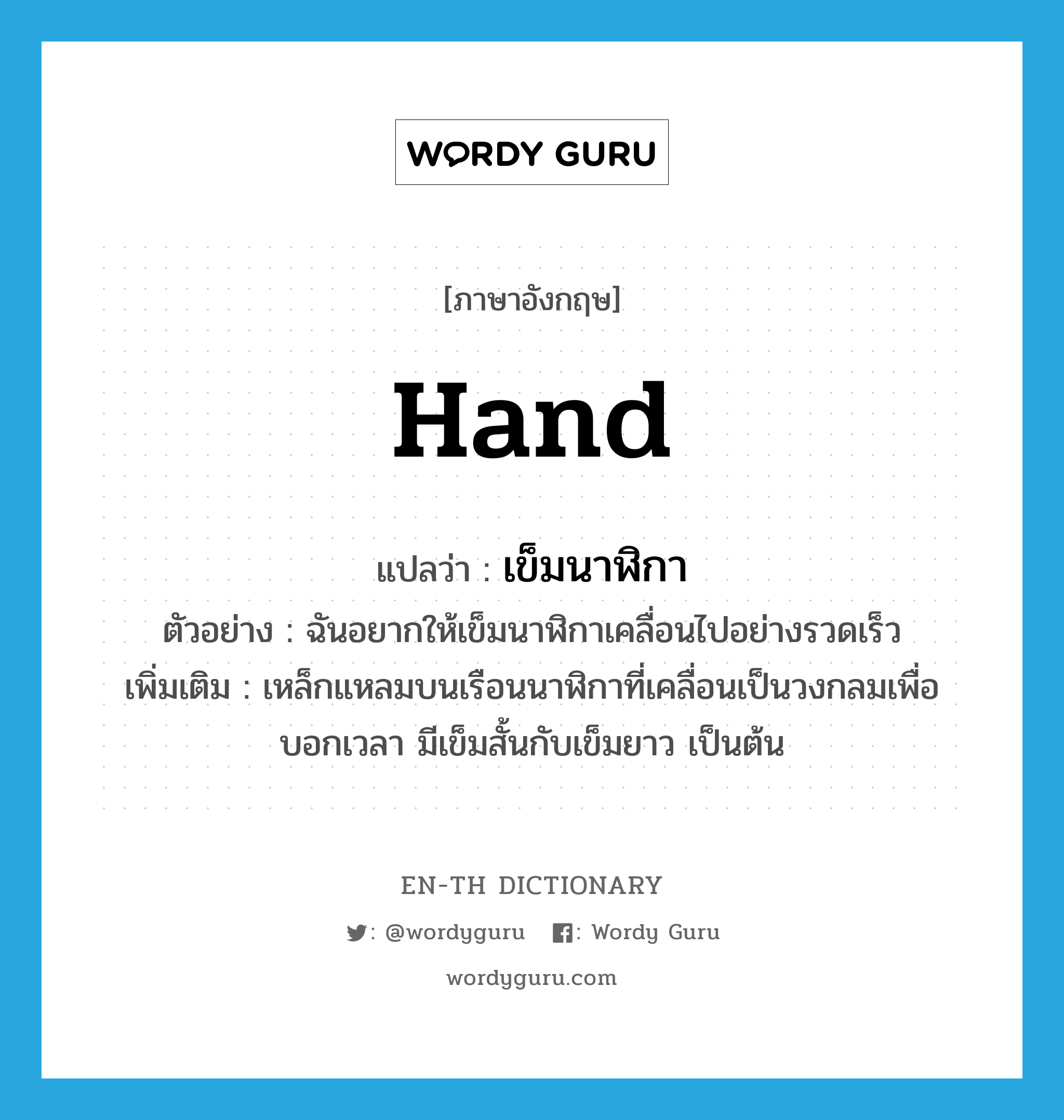 hand แปลว่า?, คำศัพท์ภาษาอังกฤษ hand แปลว่า เข็มนาฬิกา ประเภท N ตัวอย่าง ฉันอยากให้เข็มนาฬิกาเคลื่อนไปอย่างรวดเร็ว เพิ่มเติม เหล็กแหลมบนเรือนนาฬิกาที่เคลื่อนเป็นวงกลมเพื่อบอกเวลา มีเข็มสั้นกับเข็มยาว เป็นต้น หมวด N