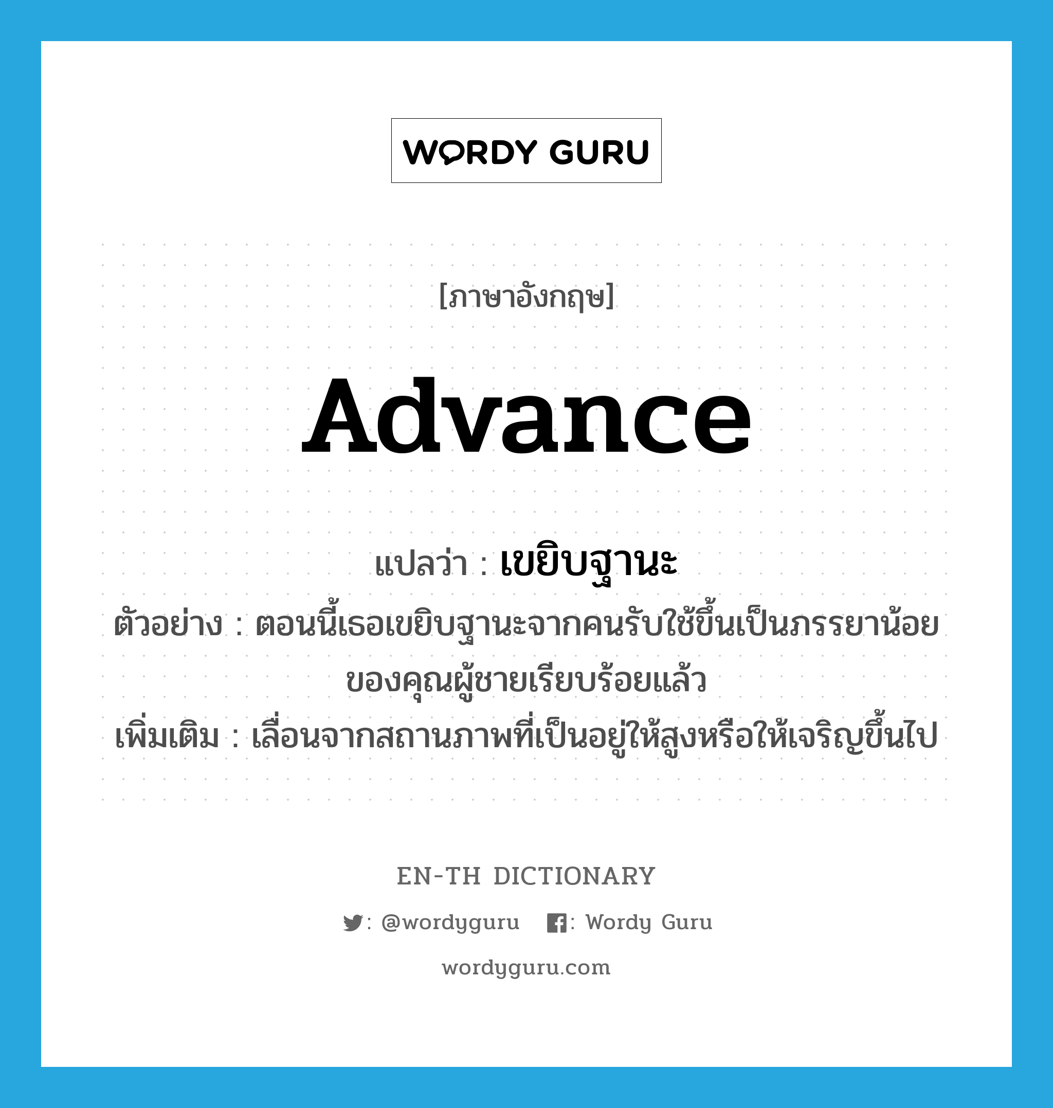 advance แปลว่า?, คำศัพท์ภาษาอังกฤษ advance แปลว่า เขยิบฐานะ ประเภท V ตัวอย่าง ตอนนี้เธอเขยิบฐานะจากคนรับใช้ขึ้นเป็นภรรยาน้อยของคุณผู้ชายเรียบร้อยแล้ว เพิ่มเติม เลื่อนจากสถานภาพที่เป็นอยู่ให้สูงหรือให้เจริญขึ้นไป หมวด V