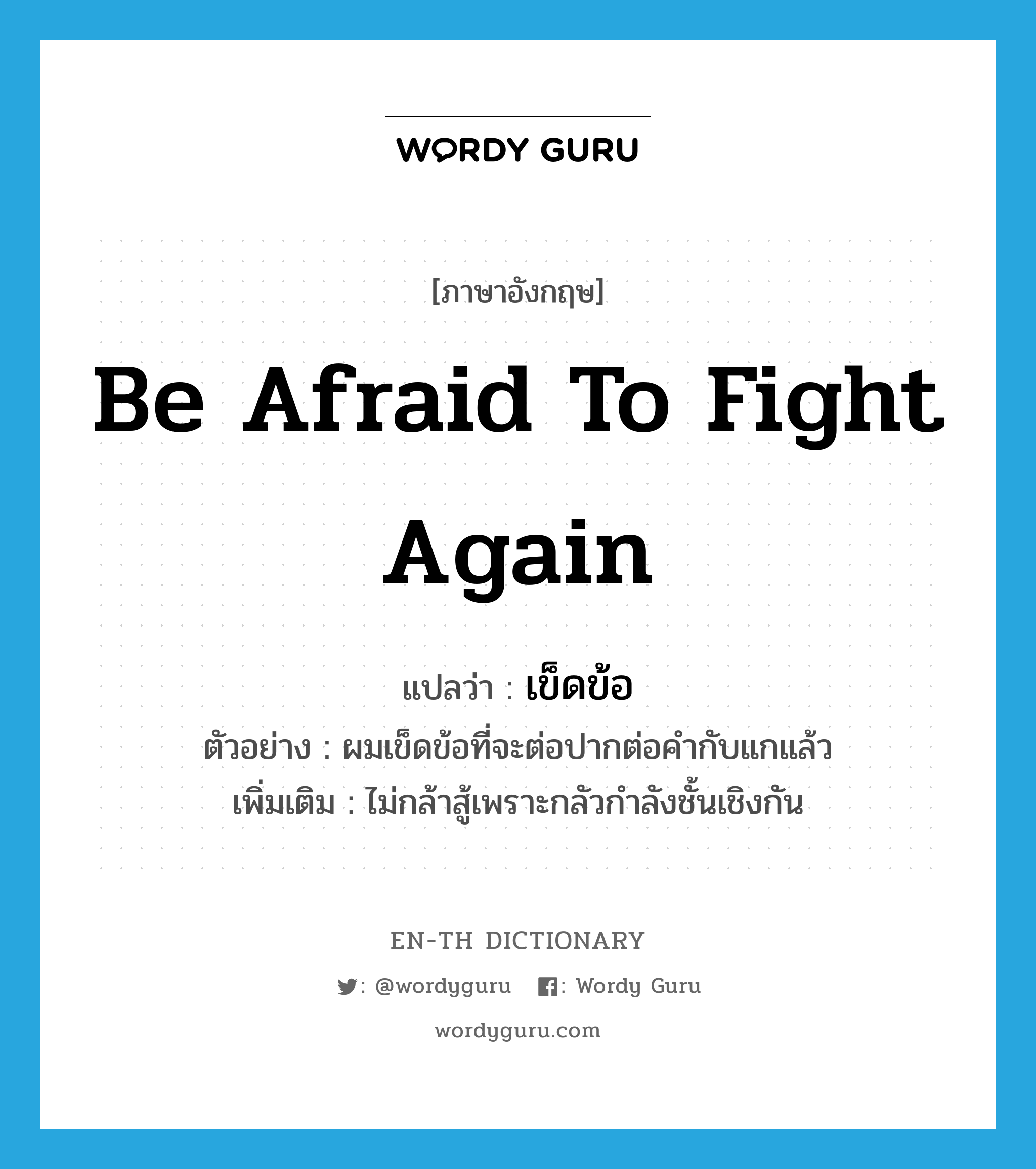 be afraid to fight again แปลว่า?, คำศัพท์ภาษาอังกฤษ be afraid to fight again แปลว่า เข็ดข้อ ประเภท V ตัวอย่าง ผมเข็ดข้อที่จะต่อปากต่อคำกับแกแล้ว เพิ่มเติม ไม่กล้าสู้เพราะกลัวกำลังชั้นเชิงกัน หมวด V