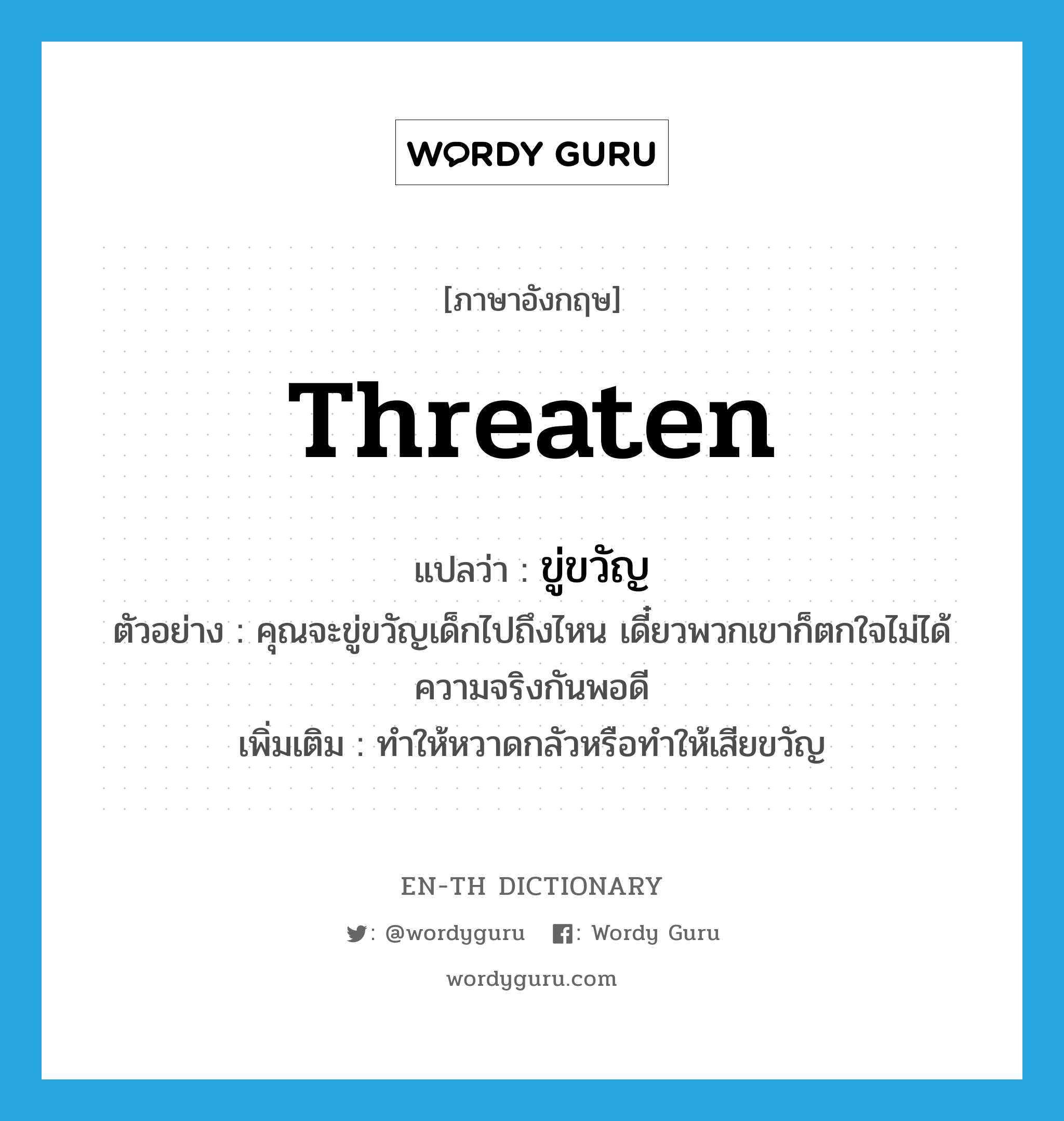 threaten แปลว่า?, คำศัพท์ภาษาอังกฤษ threaten แปลว่า ขู่ขวัญ ประเภท V ตัวอย่าง คุณจะขู่ขวัญเด็กไปถึงไหน เดี๋ยวพวกเขาก็ตกใจไม่ได้ความจริงกันพอดี เพิ่มเติม ทำให้หวาดกลัวหรือทำให้เสียขวัญ หมวด V