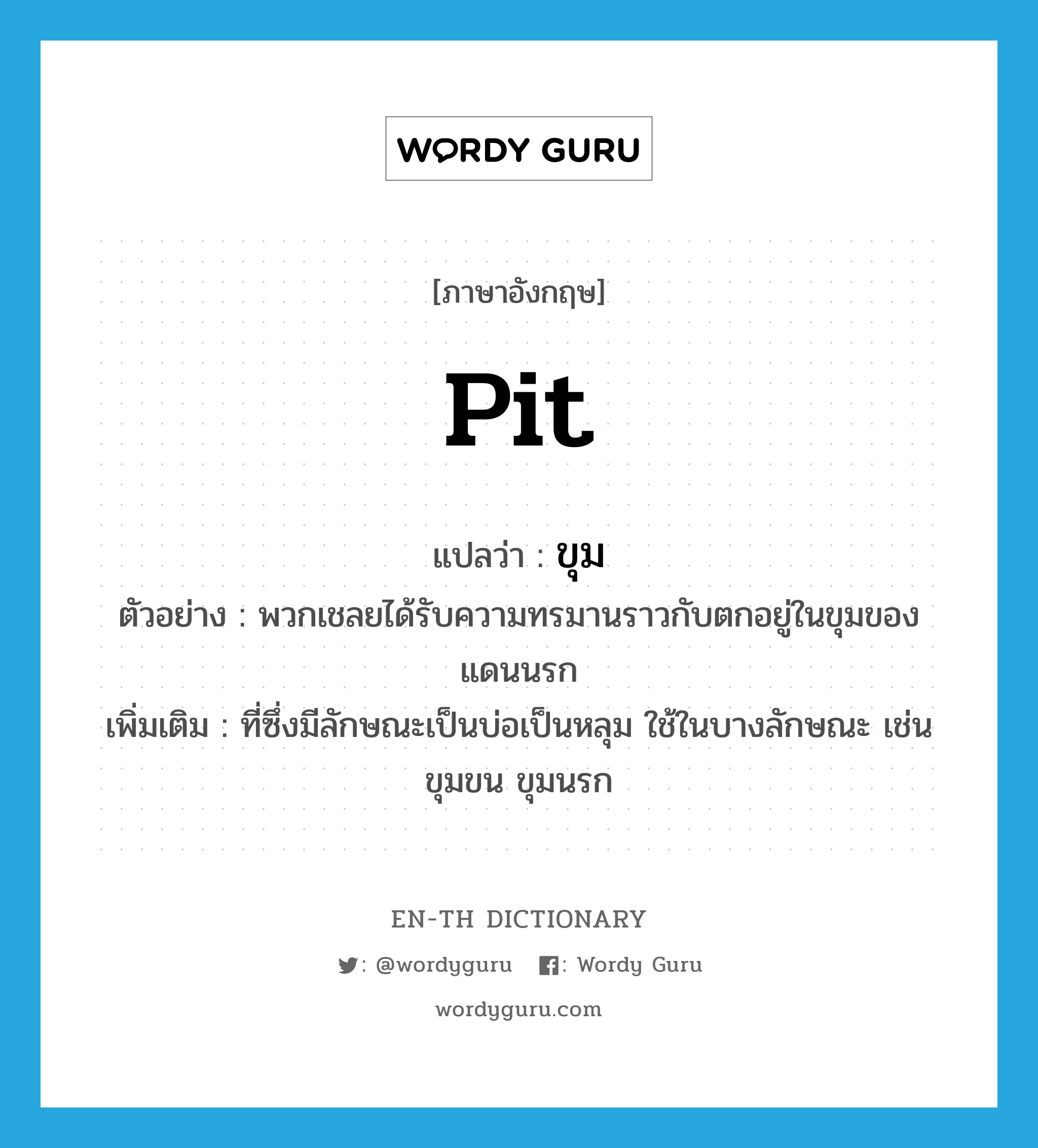 pit แปลว่า?, คำศัพท์ภาษาอังกฤษ pit แปลว่า ขุม ประเภท N ตัวอย่าง พวกเชลยได้รับความทรมานราวกับตกอยู่ในขุมของแดนนรก เพิ่มเติม ที่ซึ่งมีลักษณะเป็นบ่อเป็นหลุม ใช้ในบางลักษณะ เช่น ขุมขน ขุมนรก หมวด N