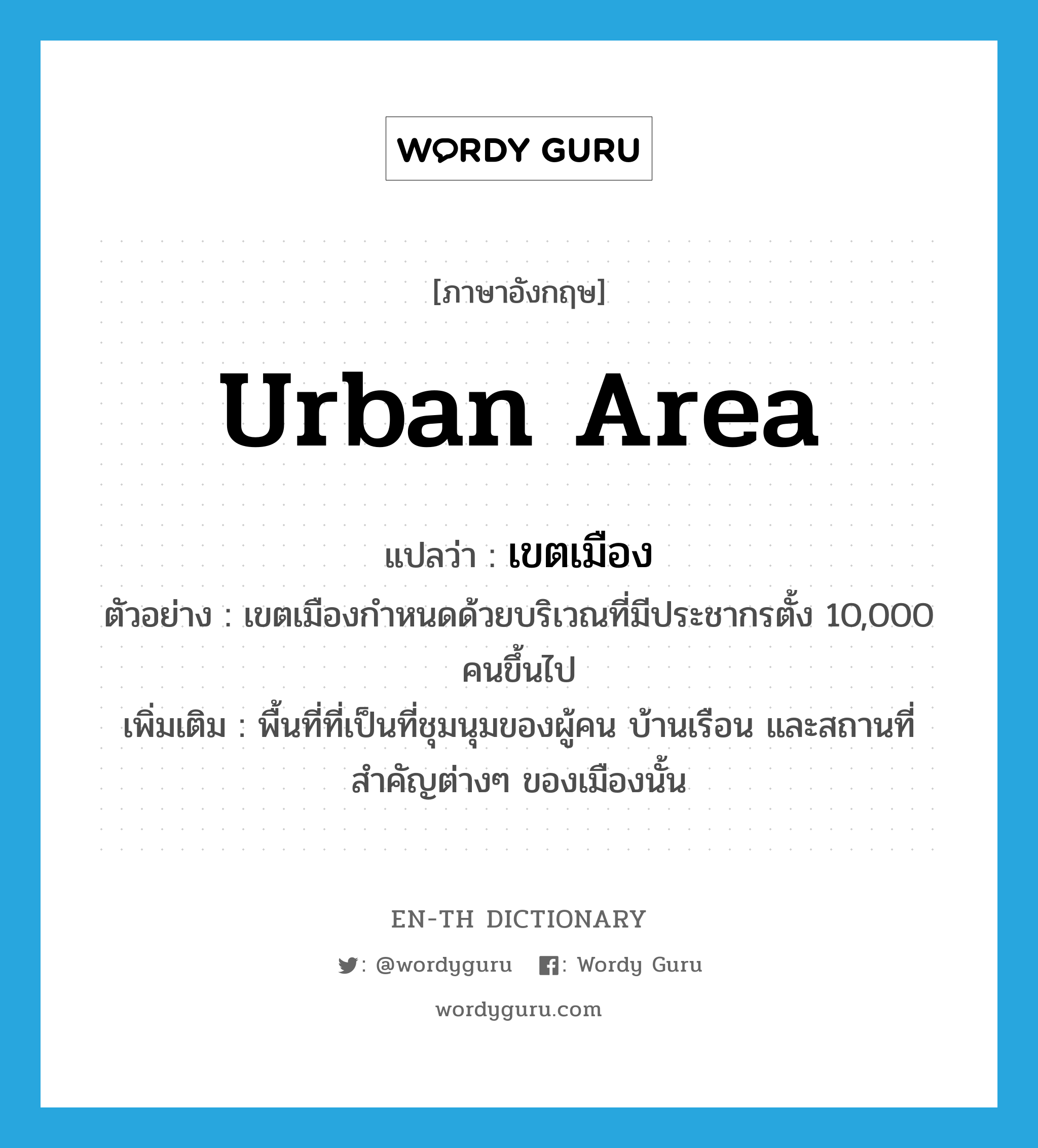 urban area แปลว่า?, คำศัพท์ภาษาอังกฤษ urban area แปลว่า เขตเมือง ประเภท N ตัวอย่าง เขตเมืองกำหนดด้วยบริเวณที่มีประชากรตั้ง 10,000 คนขึ้นไป เพิ่มเติม พื้นที่ที่เป็นที่ชุมนุมของผู้คน บ้านเรือน และสถานที่สำคัญต่างๆ ของเมืองนั้น หมวด N