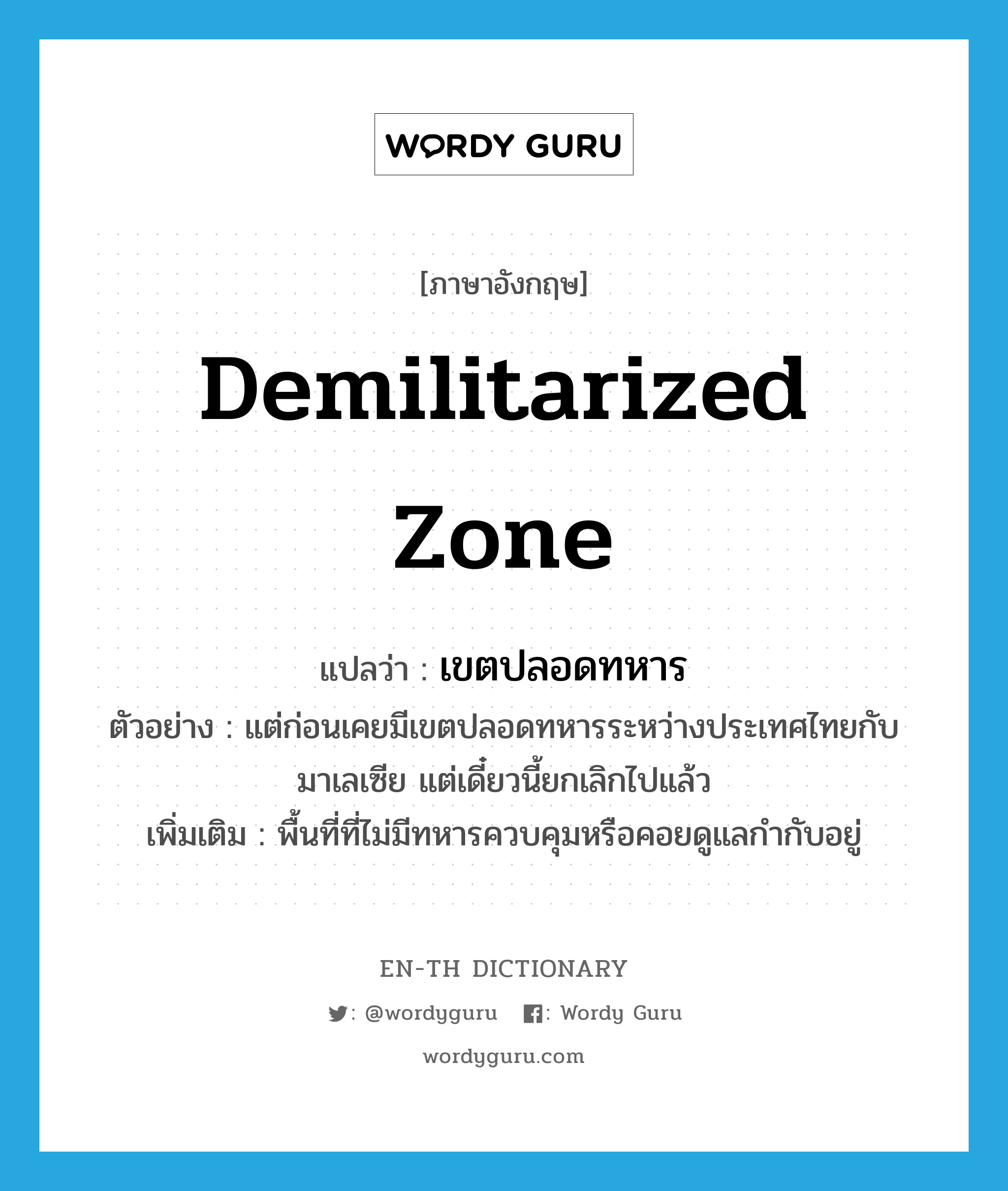 demilitarized zone แปลว่า?, คำศัพท์ภาษาอังกฤษ demilitarized zone แปลว่า เขตปลอดทหาร ประเภท N ตัวอย่าง แต่ก่อนเคยมีเขตปลอดทหารระหว่างประเทศไทยกับมาเลเซีย แต่เดี๋ยวนี้ยกเลิกไปแล้ว เพิ่มเติม พื้นที่ที่ไม่มีทหารควบคุมหรือคอยดูแลกำกับอยู่ หมวด N