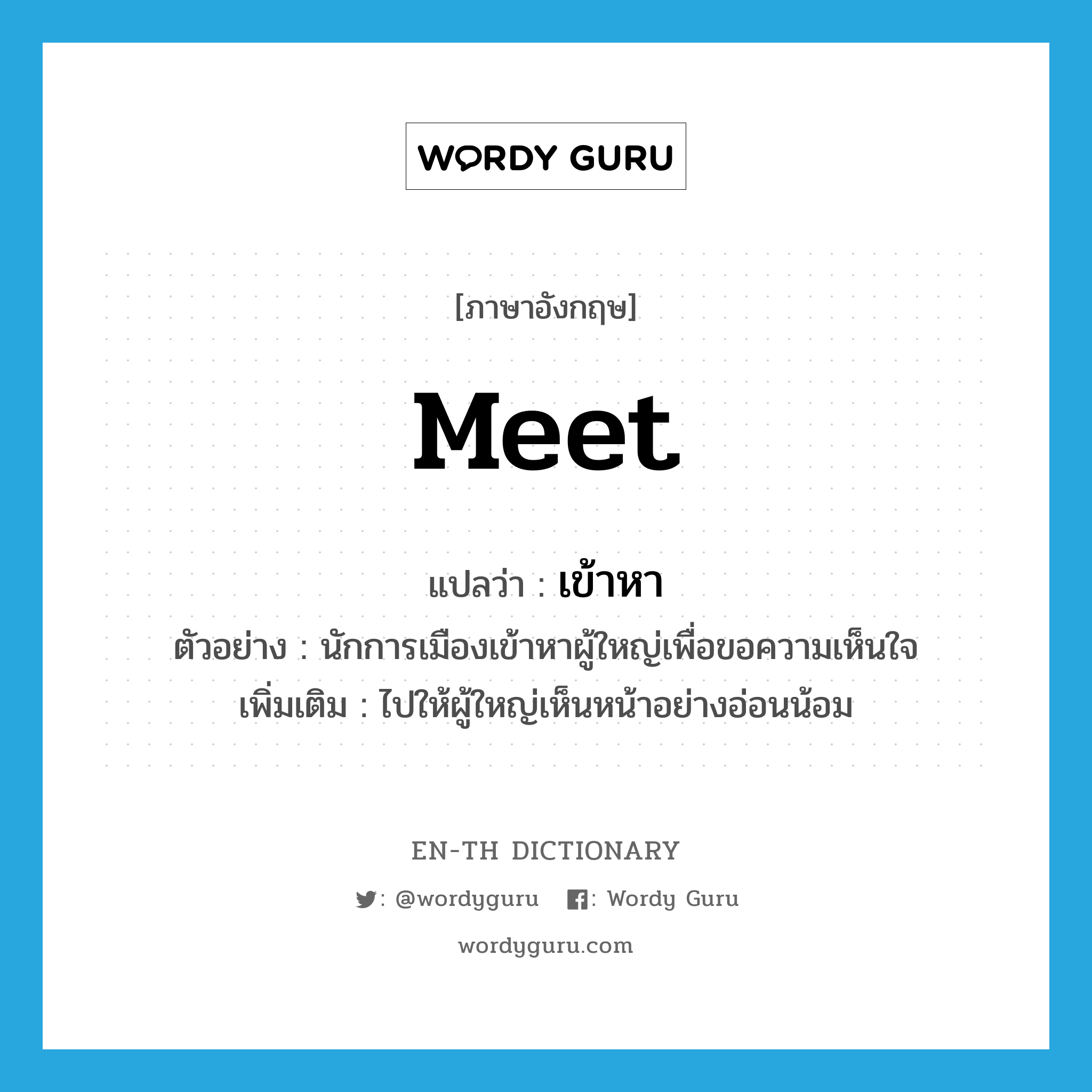 meet แปลว่า?, คำศัพท์ภาษาอังกฤษ meet แปลว่า เข้าหา ประเภท V ตัวอย่าง นักการเมืองเข้าหาผู้ใหญ่เพื่อขอความเห็นใจ เพิ่มเติม ไปให้ผู้ใหญ่เห็นหน้าอย่างอ่อนน้อม หมวด V