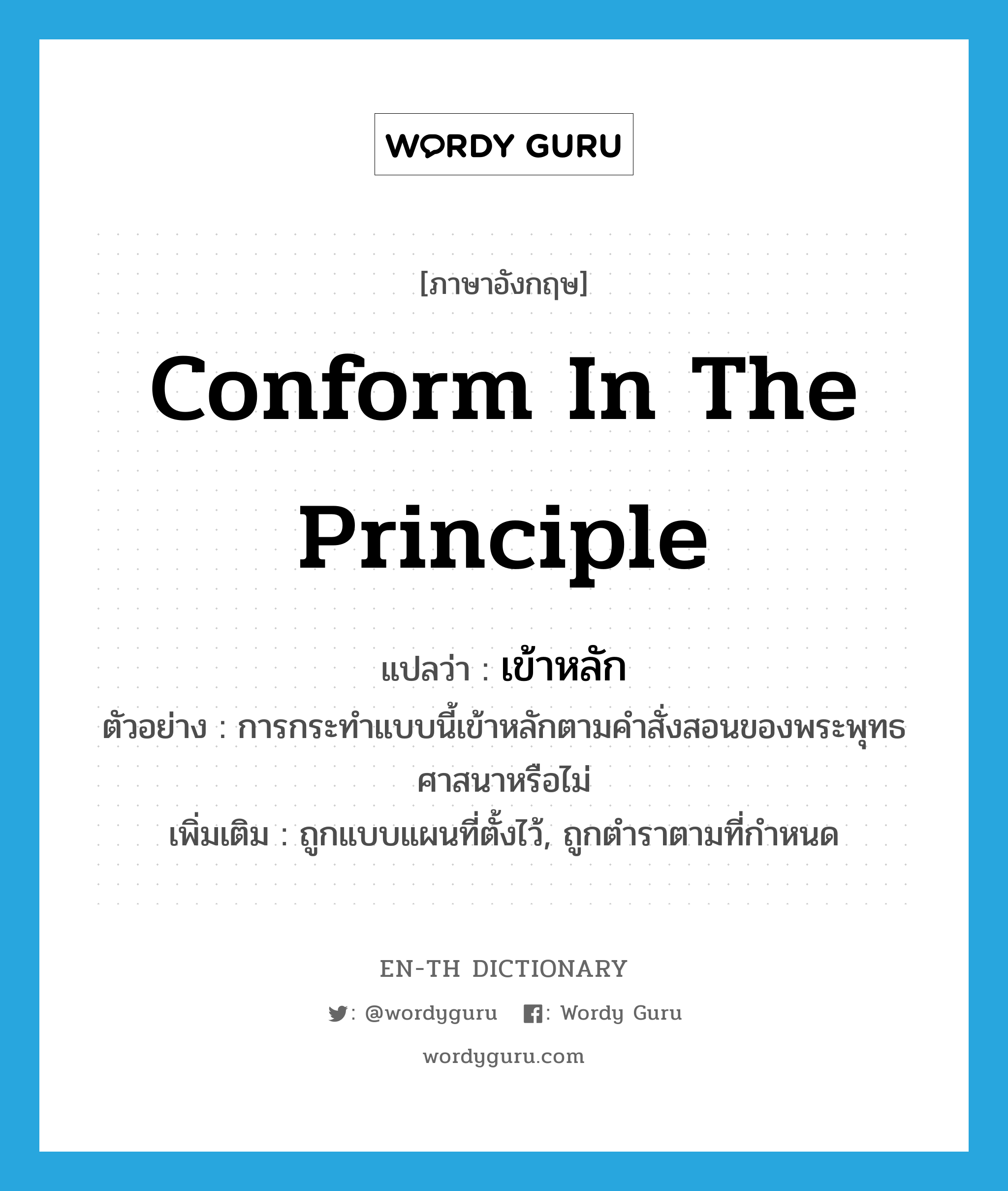 conform in the principle แปลว่า?, คำศัพท์ภาษาอังกฤษ conform in the principle แปลว่า เข้าหลัก ประเภท V ตัวอย่าง การกระทำแบบนี้เข้าหลักตามคำสั่งสอนของพระพุทธศาสนาหรือไม่ เพิ่มเติม ถูกแบบแผนที่ตั้งไว้, ถูกตำราตามที่กำหนด หมวด V